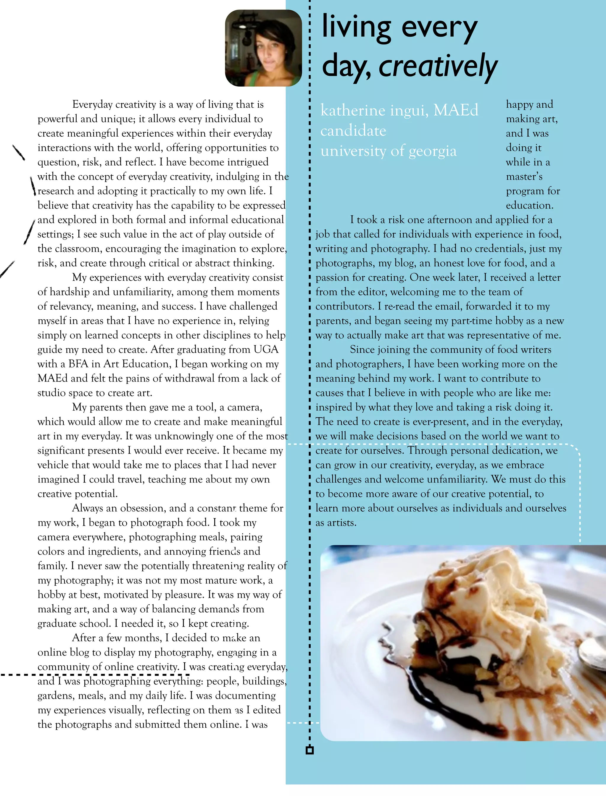 living every
                                                              day, creatively
        Everyday creativity is a way of living that is                                                   happy and
powerful and unique; it allows every individual to
                                                              katherine ingui, MAEd                      making art,
create meaningful experiences within their everyday           candidate                                  and I was
interactions with the world, offering opportunities to        university of georgia                      doing it
question, risk, and reflect. I have become intrigued                                                     while in a
with the concept of everyday creativity, indulging in the                                                master’s
research and adopting it practically to my own life. I                                                   program for
believe that creativity has the capability to be expressed                                               education.
and explored in both formal and informal educational                  I took a risk one afternoon and applied for a
settings; I see such value in the act of play outside of     job that called for individuals with experience in food,
the classroom, encouraging the imagination to explore,       writing and photography. I had no credentials, just my
risk, and create through critical or abstract thinking.      photographs, my blog, an honest love for food, and a
        My experiences with everyday creativity consist      passion for creating. One week later, I received a letter
of hardship and unfamiliarity, among them moments            from the editor, welcoming me to the team of
of relevancy, meaning, and success. I have challenged        contributors. I re-read the email, forwarded it to my
myself in areas that I have no experience in, relying        parents, and began seeing my part-time hobby as a new
simply on learned concepts in other disciplines to help      way to actually make art that was representative of me.
guide my need to create. After graduating from UGA                    Since joining the community of food writers
with a BFA in Art Education, I began working on my           and photographers, I have been working more on the
MAEd and felt the pains of withdrawal from a lack of         meaning behind my work. I want to contribute to
studio space to create art.                                  causes that I believe in with people who are like me:
        My parents then gave me a tool, a camera,            inspired by what they love and taking a risk doing it.
which would allow me to create and make meaningful           The need to create is ever-present, and in the everyday,
art in my everyday. It was unknowingly one of the most       we will make decisions based on the world we want to
significant presents I would ever receive. It became my      create for ourselves. Through personal dedication, we
vehicle that would take me to places that I had never        can grow in our creativity, everyday, as we embrace
imagined I could travel, teaching me about my own            challenges and welcome unfamiliarity. We must do this
creative potential.                                          to become more aware of our creative potential, to
        Always an obsession, and a constant theme for        learn more about ourselves as individuals and ourselves
my work, I began to photograph food. I took my               as artists.
camera everywhere, photographing meals, pairing
colors and ingredients, and annoying friends and
family. I never saw the potentially threatening reality of
my photography; it was not my most mature work, a
hobby at best, motivated by pleasure. It was my way of
making art, and a way of balancing demands from
graduate school. I needed it, so I kept creating.
        After a few months, I decided to make an
online blog to display my photography, engaging in a
community of online creativity. I was creating everyday,
and I was photographing everything: people, buildings,
gardens, meals, and my daily life. I was documenting
my experiences visually, reflecting on them as I edited
the photographs and submitted them online. I was

                                                                                    FALL 2011        collage        25
 