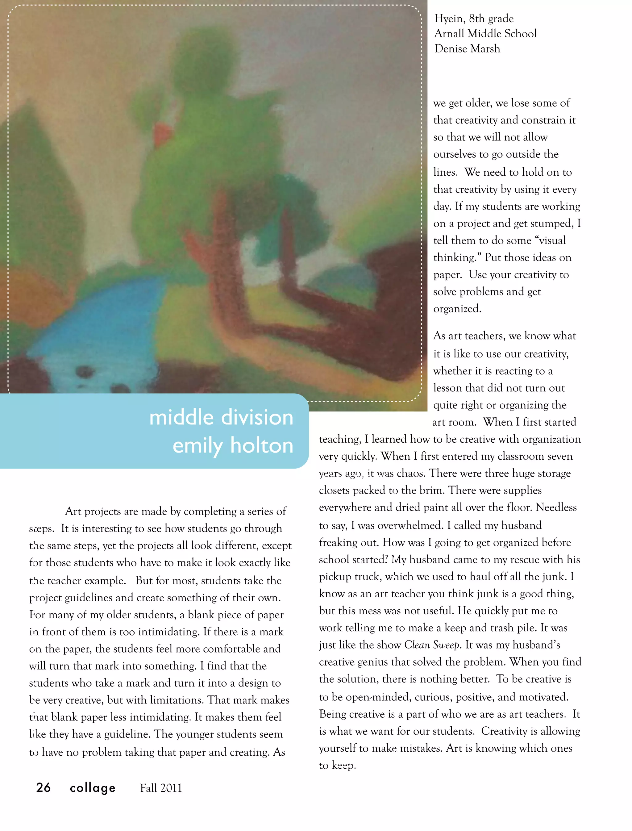 Hyein, 8th grade
                                                                                       Arnall Middle School
                                                                                       Denise Marsh



                                                                                       we get older, we lose some of
                                                                                       that creativity and constrain it
                                                                                       so that we will not allow
                                                                                       ourselves to go outside the
                                                                                       lines. We need to hold on to
                                                                                       that creativity by using it every
                                                                                       day. If my students are working
                                                                                       on a project and get stumped, I
                                                                                       tell them to do some “visual
                                                                                       thinking.” Put those ideas on
                                                                                       paper. Use your creativity to
                                                                                       solve problems and get
                                                                                       organized.

                                                                                        As art teachers, we know what
                                                                                        it is like to use our creativity,
                                                                                        whether it is reacting to a
                                                                                        lesson that did not turn out
                                                                                        quite right or organizing the
                          middle division                                               art room. When I first started

                            emily holton                      teaching, I learned how to be creative with organization
                                                              very quickly. When I first entered my classroom seven
                                                              years ago, it was chaos. There were three huge storage
                                                              closets packed to the brim. There were supplies
        Art projects are made by completing a series of       everywhere and dried paint all over the floor. Needless
steps. It is interesting to see how students go through       to say, I was overwhelmed. I called my husband
the same steps, yet the projects all look different, except   freaking out. How was I going to get organized before
for those students who have to make it look exactly like      school started? My husband came to my rescue with his
the teacher example. But for most, students take the          pickup truck, which we used to haul off all the junk. I
project guidelines and create something of their own.         know as an art teacher you think junk is a good thing,
For many of my older students, a blank piece of paper         but this mess was not useful. He quickly put me to
in front of them is too intimidating. If there is a mark      work telling me to make a keep and trash pile. It was
on the paper, the students feel more comfortable and          just like the show Clean Sweep. It was my husband’s
will turn that mark into something. I find that the           creative genius that solved the problem. When you find
students who take a mark and turn it into a design to         the solution, there is nothing better. To be creative is
be very creative, but with limitations. That mark makes       to be open-minded, curious, positive, and motivated.
that blank paper less intimidating. It makes them feel        Being creative is a part of who we are as art teachers. It
like they have a guideline. The younger students seem         is what we want for our students. Creativity is allowing
to have no problem taking that paper and creating. As         yourself to make mistakes. Art is knowing which ones
                                                              to keep.
 26      collage        Fall 2011
 
