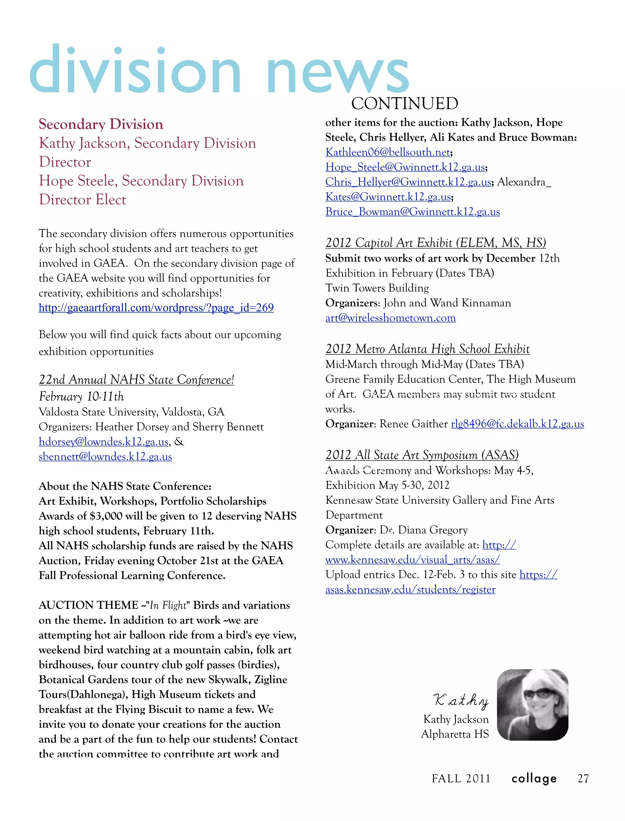 division news                                                  CONTINUED
Secondary Division                                        other items for the auction: Kathy Jackson, Hope
                                                          Steele, Chris Hellyer, Ali Kates and Bruce Bowman:
Kathy Jackson, Secondary Division                         Kathleen06@bellsouth.net;
Director                                                  Hope_Steele@Gwinnett.k12.ga.us;
Hope Steele, Secondary Division                           Chris_Hellyer@Gwinnett.k12.ga.us; Alexandra_
Director Elect                                            Kates@Gwinnett.k12.ga.us;
                                                          Bruce_Bowman@Gwinnett.k12.ga.us
The secondary division offers numerous opportunities
for high school students and art teachers to get          2012 Capitol Art Exhibit (ELEM, MS, HS)
involved in GAEA. On the secondary division page of       Submit two works of art work by December 12th
the GAEA website you will find opportunities for          Exhibition in February (Dates TBA)
creativity, exhibitions and scholarships!                 Twin Towers Building
http://gaeaartforall.com/wordpress/?page_id=269           Organizers: John and Wand Kinnaman
                                                          art@wirelesshometown.com
Below you will find quick facts about our upcoming
exhibition opportunities                                  2012 Metro Atlanta High School Exhibit
                                                          Mid-March through Mid-May (Dates TBA)
22nd Annual NAHS State Conference!                        Greene Family Education Center, The High Museum
February 10-11th                                          of Art. GAEA members may submit two student
Valdosta State University, Valdosta, GA                   works.
Organizers: Heather Dorsey and Sherry Bennett             Organizer: Renee Gaither rlg8496@fc.dekalb.k12.ga.us
hdorsey@lowndes.k12.ga.us, &
sbennett@lowndes.k12.ga.us                                2012 All State Art Symposium (ASAS)
                                                          Awards Ceremony and Workshops: May 4-5,
About the NAHS State Conference:                          Exhibition May 5-30, 2012
Art Exhibit, Workshops, Portfolio Scholarships            Kennesaw State University Gallery and Fine Arts
Awards of $3,000 will be given to 12 deserving NAHS       Department
high school students, February 11th.                      Organizer: Dr. Diana Gregory
All NAHS scholarship funds are raised by the NAHS         Complete details are available at: http://
Auction, Friday evening October 21st at the GAEA          www.kennesaw.edu/visual_arts/asas/
Fall Professional Learning Conference.                    Upload entries Dec. 12-Feb. 3 to this site https://
                                                          asas.kennesaw.edu/students/register
AUCTION THEME --"In Flight" Birds and variations
on the theme. In addition to art work --we are
attempting hot air balloon ride from a bird's eye view,
weekend bird watching at a mountain cabin, folk art
birdhouses, four country club golf passes (birdies),
Botanical Gardens tour of the new Skywalk, Zigline
Tours(Dahlonega), High Museum tickets and
breakfast at the Flying Biscuit to name a few. We
                                                                                 Kathy
invite you to donate your creations for the auction                            Kathy Jackson
and be a part of the fun to help our students! Contact                         Alpharetta HS
the auction committee to contribute art work and

                                                                                 FALL 2011        collage       27
 