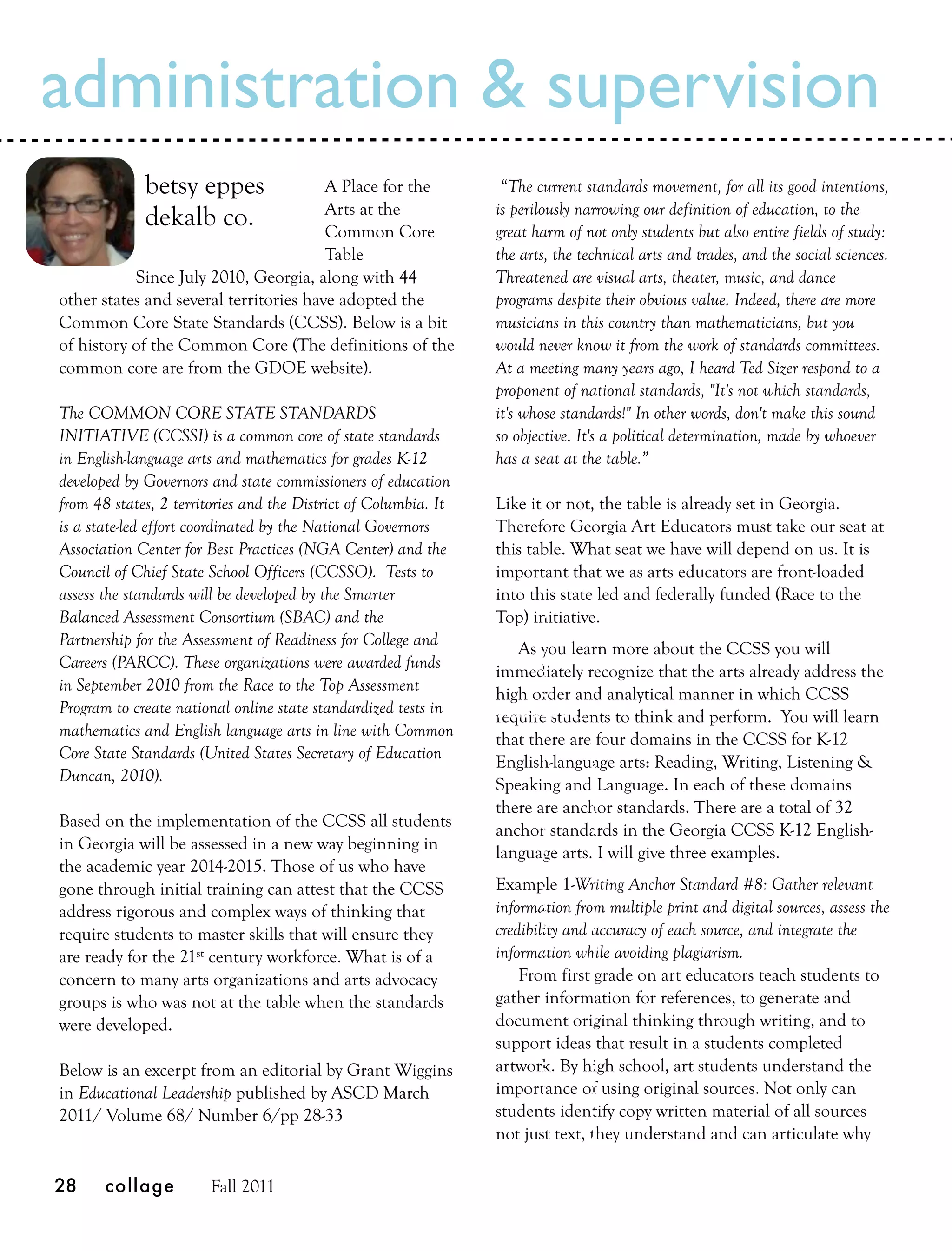 administration & supervision
             betsy eppes                A Place for the           “The current standards movement, for all its good intentions,
                                        Arts at the              is perilously narrowing our definition of education, to the
             dekalb co.                 Common Core              great harm of not only students but also entire fields of study:
                                        Table                    the arts, the technical arts and trades, and the social sciences.
           Since July 2010, Georgia, along with 44               Threatened are visual arts, theater, music, and dance
other states and several territories have adopted the            programs despite their obvious value. Indeed, there are more
Common Core State Standards (CCSS). Below is a bit               musicians in this country than mathematicians, but you
of history of the Common Core (The definitions of the            would never know it from the work of standards committees.
common core are from the GDOE website).                          At a meeting many years ago, I heard Ted Sizer respond to a
                                                                 proponent of national standards, "It's not which standards,
The COMMON CORE STATE STANDARDS                                  it's whose standards!" In other words, don't make this sound
INITIATIVE (CCSSI) is a common core of state standards           so objective. It's a political determination, made by whoever
in English-language arts and mathematics for grades K-12         has a seat at the table.”
developed by Governors and state commissioners of education
from 48 states, 2 territories and the District of Columbia. It   Like it or not, the table is already set in Georgia.
is a state-led effort coordinated by the National Governors      Therefore Georgia Art Educators must take our seat at
Association Center for Best Practices (NGA Center) and the       this table. What seat we have will depend on us. It is
Council of Chief State School Officers (CCSSO). Tests to         important that we as arts educators are front-loaded
assess the standards will be developed by the Smarter            into this state led and federally funded (Race to the
Balanced Assessment Consortium (SBAC) and the                    Top) initiative.
Partnership for the Assessment of Readiness for College and         As you learn more about the CCSS you will
Careers (PARCC). These organizations were awarded funds          immediately recognize that the arts already address the
in September 2010 from the Race to the Top Assessment            high order and analytical manner in which CCSS
Program to create national online state standardized tests in    require students to think and perform. You will learn
mathematics and English language arts in line with Common        that there are four domains in the CCSS for K-12
Core State Standards (United States Secretary of Education       English-language arts: Reading, Writing, Listening &
Duncan, 2010).                                                   Speaking and Language. In each of these domains
                                                                 there are anchor standards. There are a total of 32
Based on the implementation of the CCSS all students             anchor standards in the Georgia CCSS K-12 English-
in Georgia will be assessed in a new way beginning in            language arts. I will give three examples.
the academic year 2014-2015. Those of us who have
gone through initial training can attest that the CCSS           Example 1-Writing Anchor Standard #8: Gather relevant
address rigorous and complex ways of thinking that               information from multiple print and digital sources, assess the
require students to master skills that will ensure they          credibility and accuracy of each source, and integrate the
are ready for the 21st century workforce. What is of a           information while avoiding plagiarism.
concern to many arts organizations and arts advocacy                 From first grade on art educators teach students to
groups is who was not at the table when the standards            gather information for references, to generate and
were developed.                                                  document original thinking through writing, and to
                                                                 support ideas that result in a students completed
Below is an excerpt from an editorial by Grant Wiggins           artwork. By high school, art students understand the
in Educational Leadership published by ASCD March                importance of using original sources. Not only can
2011/ Volume 68/ Number 6/pp 28-33                               students identify copy written material of all sources
                                                                 not just text, they understand and can articulate why

28     collage         Fall 2011
 