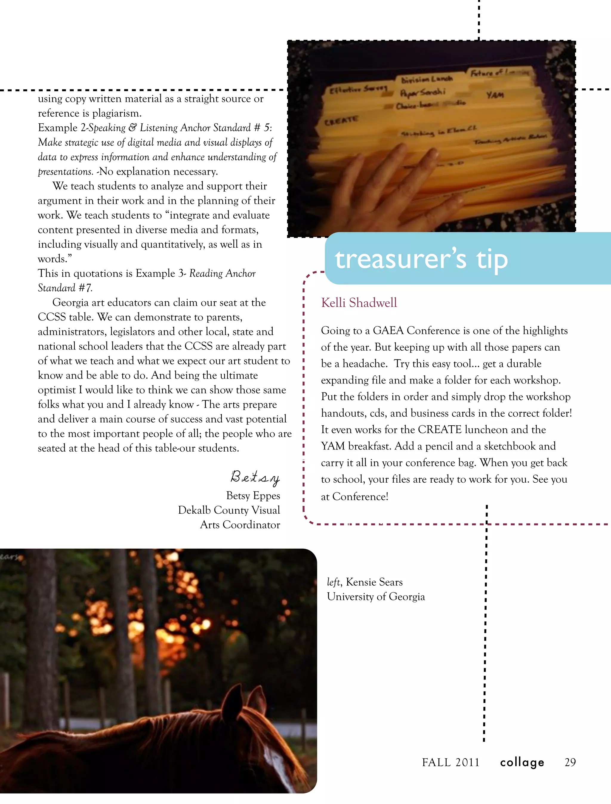 using copy written material as a straight source or
reference is plagiarism.
Example 2-Speaking & Listening Anchor Standard # 5:
Make strategic use of digital media and visual displays of
data to express information and enhance understanding of
presentations. -No explanation necessary.
    We teach students to analyze and support their
argument in their work and in the planning of their
work. We teach students to “integrate and evaluate
content presented in diverse media and formats,
including visually and quantitatively, as well as in
words.”
This in quotations is Example 3- Reading Anchor
                                                                treasurer’s tip
Standard #7.
    Georgia art educators can claim our seat at the          Kelli Shadwell
CCSS table. We can demonstrate to parents,
administrators, legislators and other local, state and       Going to a GAEA Conference is one of the highlights
national school leaders that the CCSS are already part       of the year. But keeping up with all those papers can
of what we teach and what we expect our art student to       be a headache. Try this easy tool... get a durable
know and be able to do. And being the ultimate               expanding file and make a folder for each workshop.
optimist I would like to think we can show those same
                                                             Put the folders in order and simply drop the workshop
folks what you and I already know - The arts prepare
                                                             handouts, cds, and business cards in the correct folder!
and deliver a main course of success and vast potential
to the most important people of all; the people who are      It even works for the CREATE luncheon and the
seated at the head of this table-our students.               YAM breakfast. Add a pencil and a sketchbook and
                                                             carry it all in your conference bag. When you get back
                                           Betsy             to school, your files are ready to work for you. See you
                                        Betsy Eppes          at Conference!
                               Dekalb County Visual
                                   Arts Coordinator



                                                              left, Kensie Sears
                                                              University of Georgia




                                                                                   FALL 2011        collage        29
 