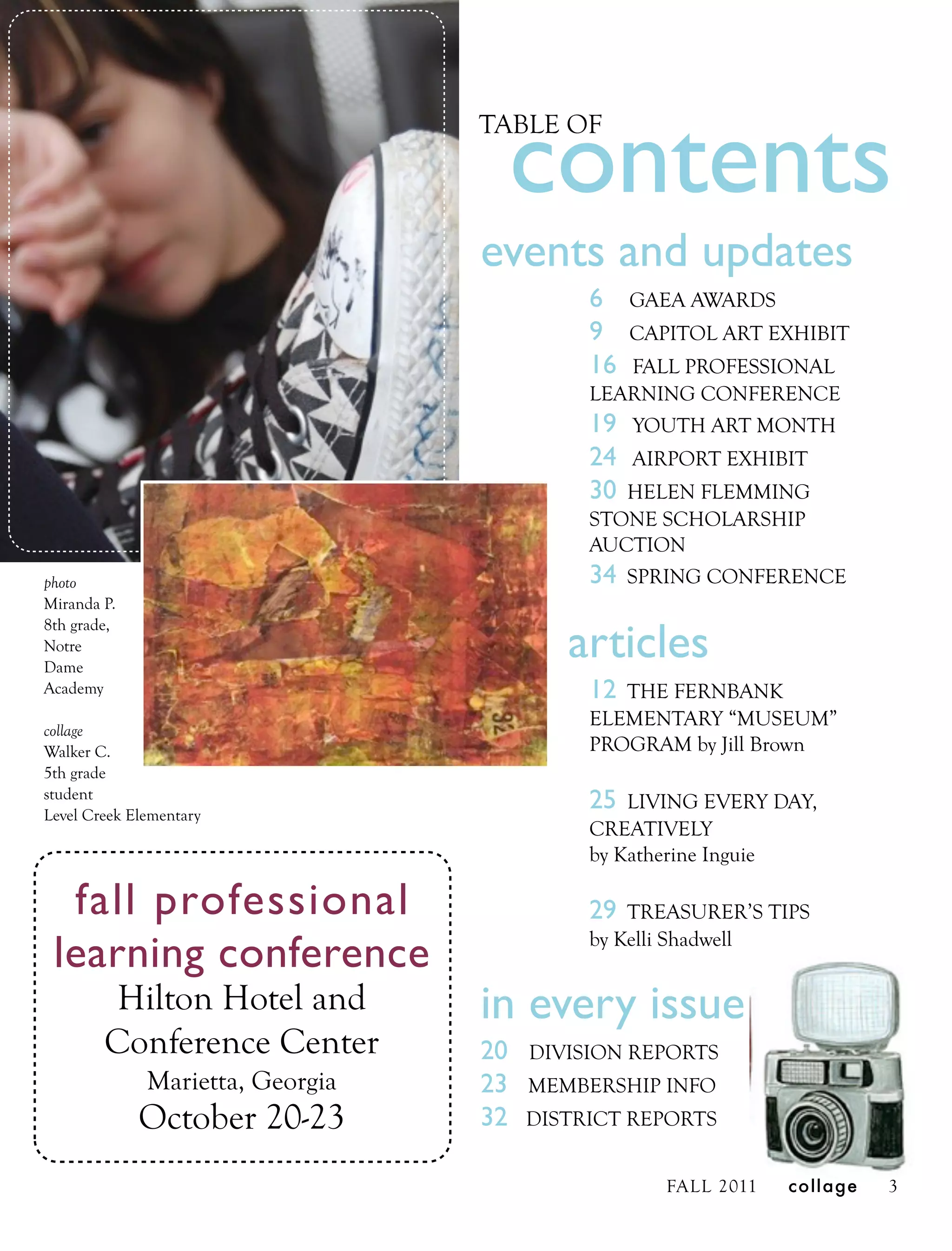 contents
                                  TABLE OF



                                  events and updates
                                            6    GAEA AWARDS
                                            9    CAPITOL ART EXHIBIT
                                            16 FALL PROFESSIONAL
                                            LEARNING CONFERENCE
                                            19 YOUTH ART MONTH
                                            24   AIRPORT EXHIBIT
                                            30 HELEN FLEMMING
                                            STONE SCHOLARSHIP
                                            AUCTION
photo                                       34 SPRING CONFERENCE
Miranda P.

                                          articles
8th grade,
Notre
Dame
Academy                                     12 THE FERNBANK
                                            ELEMENTARY “MUSEUM”
collage
Walker C.                                   PROGRAM by Jill Brown
5th grade
student
Level Creek Elementary
                                            25  LIVING EVERY DAY,
                                            CREATIVELY
                                            by Katherine Inguie

  fall professional                         29  TREASURER’S TIPS

 learning conference                        by Kelli Shadwell


         Hilton Hotel and         in every issue
        Conference Center         20   DIVISION REPORTS
              Marietta, Georgia   23   MEMBERSHIP INFO
             October 20-23        32   DISTRICT REPORTS


                                                    FALL 2011   collage   3
 
