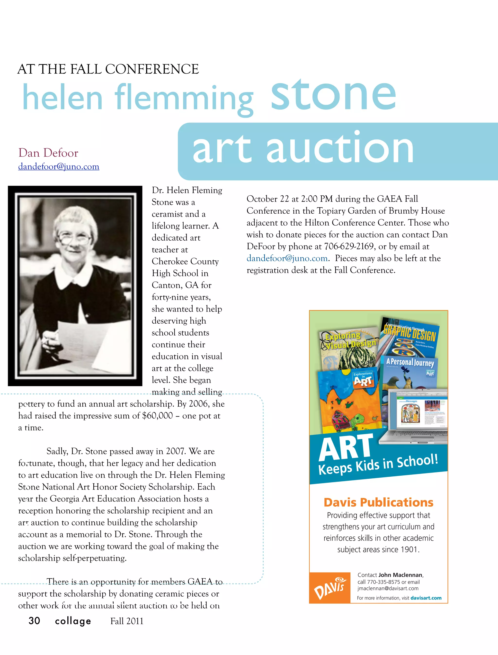 stone
AT THE FALL CONFERENCE

helen ﬂemming
Dan Defoor
dandefoor@juno.com
                                              art auction
                                    Dr. Helen Fleming
                                    Stone was a           October 22 at 2:00 PM during the GAEA Fall
                                    ceramist and a        Conference in the Topiary Garden of Brumby House
                                    lifelong learner. A   adjacent to the Hilton Conference Center. Those who
                                    dedicated art         wish to donate pieces for the auction can contact Dan
                                    teacher at            DeFoor by phone at 706-629-2169, or by email at
                                    Cherokee County       dandefoor@juno.com. Pieces may also be left at the
                                    High School in        registration desk at the Fall Conference.
                                    Canton, GA for
                                    forty-nine years,
                                    she wanted to help
                                    deserving high
                                    school students
                                    continue their
                                    education in visual
                                    art at the college
                                    level. She began
                                    making and selling
pottery to fund an annual art scholarship. By 2006, she
had raised the impressive sum of $60,000 – one pot at
a time.

        Sadly, Dr. Stone passed away in 2007. We are
fortunate, though, that her legacy and her dedication                       ARKTs in School!
                                                                            Keeps id
to art education live on through the Dr. Helen Fleming
Stone National Art Honor Society Scholarship. Each
year the Georgia Art Education Association hosts a
                                                                              Davis Publications
reception honoring the scholarship recipient and an                            Providing effective support that
art auction to continue building the scholarship                             strengthens your art curriculum and
account as a memorial to Dr. Stone. Through the                              reinforces skills in other academic
auction we are working toward the goal of making the                              subject areas since 1901.
scholarship self-perpetuating.
                                                                                       Contact John Maclennan,
       There is an opportunity for members GAEA to                                     call 770-335-8575 or email
                                                                                       jmaclennan@davisart.com
support the scholarship by donating ceramic pieces or                                  For more information, visit davisart.com
other work for the annual silent auction to be held on
  30     collage        Fall 2011
 