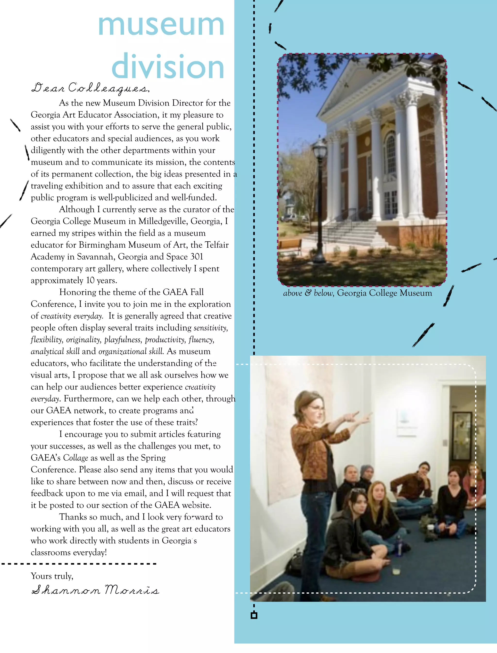 museum
Dear Colleagues, 
                   division
          As the new Museum Division Director for the
Georgia Art Educator Association, it my pleasure to
assist you with your efforts to serve the general public,
other educators and special audiences, as you work
diligently with the other departments within your
museum and to communicate its mission, the contents
of its permanent collection, the big ideas presented in a
traveling exhibition and to assure that each exciting
public program is well-publicized and well-funded.
          Although I currently serve as the curator of the
Georgia College Museum in Milledgeville, Georgia, I
earned my stripes within the field as a museum
educator for Birmingham Museum of Art, the Telfair
Academy in Savannah, Georgia and Space 301
contemporary art gallery, where collectively I spent
approximately 10 years.
          Honoring the theme of the GAEA Fall                   above & below, Georgia College Museum
Conference, I invite you to join me in the exploration
of creativity everyday. It is generally agreed that creative
people often display several traits including sensitivity,
flexibility, originality, playfulness, productivity, fluency,
analytical skill and organizational skill. As museum
educators, who facilitate the understanding of the
visual arts, I propose that we all ask ourselves how we
can help our audiences better experience creativity
everyday. Furthermore, can we help each other, through
our GAEA network, to create programs and
experiences that foster the use of these traits?
          I encourage you to submit articles featuring
your successes, as well as the challenges you met, to
GAEA’s Collage as well as the Spring
Conference. Please also send any items that you would
like to share between now and then, discuss or receive
feedback upon to me via email, and I will request that
it be posted to our section of the GAEA website.
          Thanks so much, and I look very forward to
working with you all, as well as the great art educators
who work directly with students in Georgia’s
classrooms everyday!

Yours truly,
Shannon Morris

                                                                              FALL 2011       collage   31
 