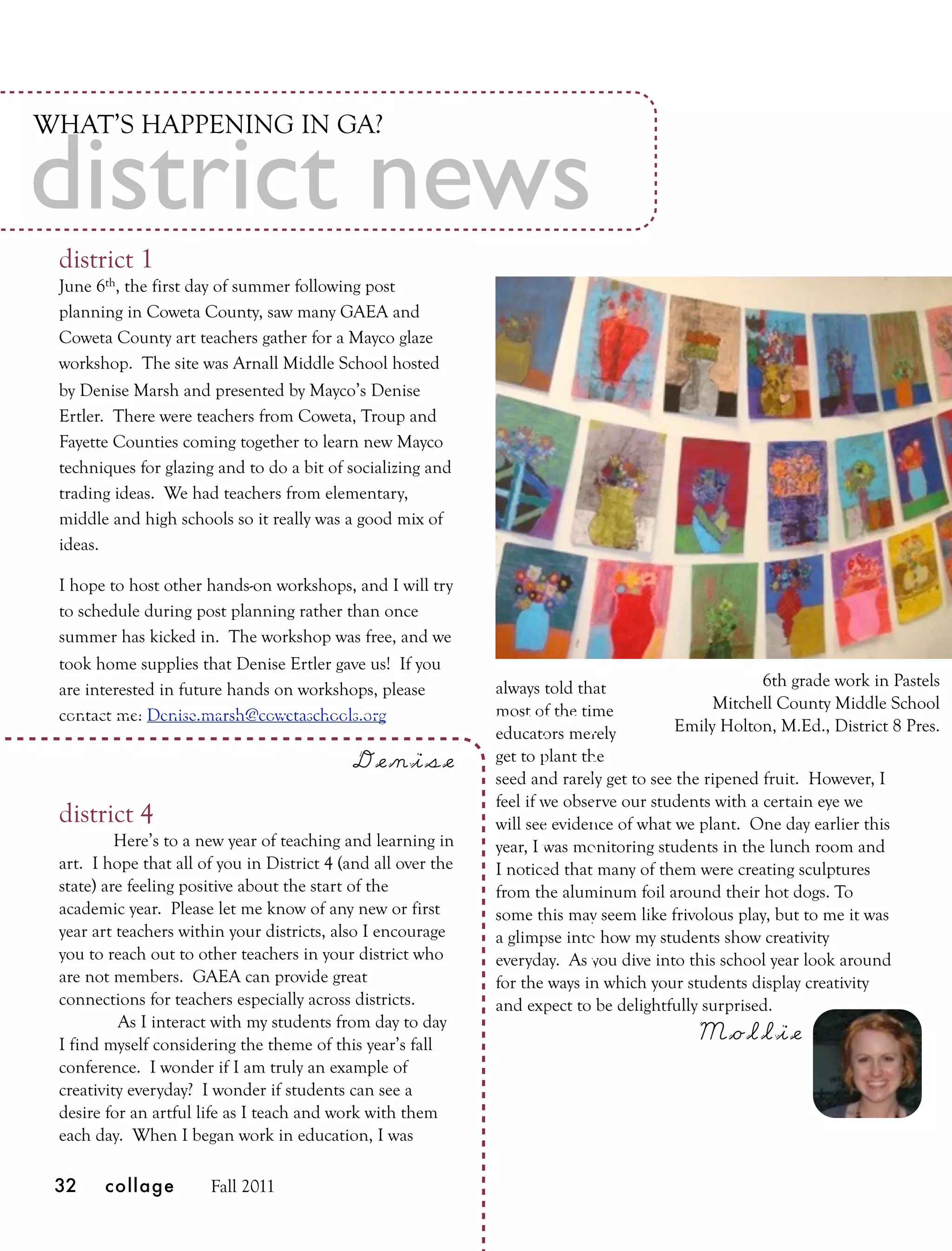 WHAT’S HAPPENING IN GA?

district news
 district 1
 June 6th, the first day of summer following post
 planning in Coweta County, saw many GAEA and
 Coweta County art teachers gather for a Mayco glaze
 workshop. The site was Arnall Middle School hosted
 by Denise Marsh and presented by Mayco’s Denise
 Ertler. There were teachers from Coweta, Troup and
 Fayette Counties coming together to learn new Mayco
 techniques for glazing and to do a bit of socializing and
 trading ideas. We had teachers from elementary,
 middle and high schools so it really was a good mix of
 ideas.

 I hope to host other hands-on workshops, and I will try
 to schedule during post planning rather than once
 summer has kicked in. The workshop was free, and we
 took home supplies that Denise Ertler gave us! If you
                                                               always told that                       6th grade work in Pastels
 are interested in future hands on workshops, please
                                                               most of the time                Mitchell County Middle School
 contact me: Denise.marsh@cowetaschools.org 
                                                               educators merely           Emily Holton, M.Ed., District 8 Pres.

                                            Denise             get to plant the
                                                               seed and rarely get to see the ripened fruit. However, I
                                                               feel if we observe our students with a certain eye we
 district 4                                                    will see evidence of what we plant. One day earlier this
          Here’s to a new year of teaching and learning in     year, I was monitoring students in the lunch room and
 art. I hope that all of you in District 4 (and all over the   I noticed that many of them were creating sculptures
 state) are feeling positive about the start of the            from the aluminum foil around their hot dogs. To
 academic year. Please let me know of any new or first         some this may seem like frivolous play, but to me it was
 year art teachers within your districts, also I encourage     a glimpse into how my students show creativity
 you to reach out to other teachers in your district who       everyday. As you dive into this school year look around
 are not members. GAEA can provide great                       for the ways in which your students display creativity
 connections for teachers especially across districts.         and expect to be delightfully surprised.
          As I interact with my students from day to day
 I find myself considering the theme of this year’s fall
                                                                                            Mollie
 conference. I wonder if I am truly an example of
 creativity everyday? I wonder if students can see a
 desire for an artful life as I teach and work with them
 each day. When I began work in education, I was

 32    collage         Fall 2011
 
