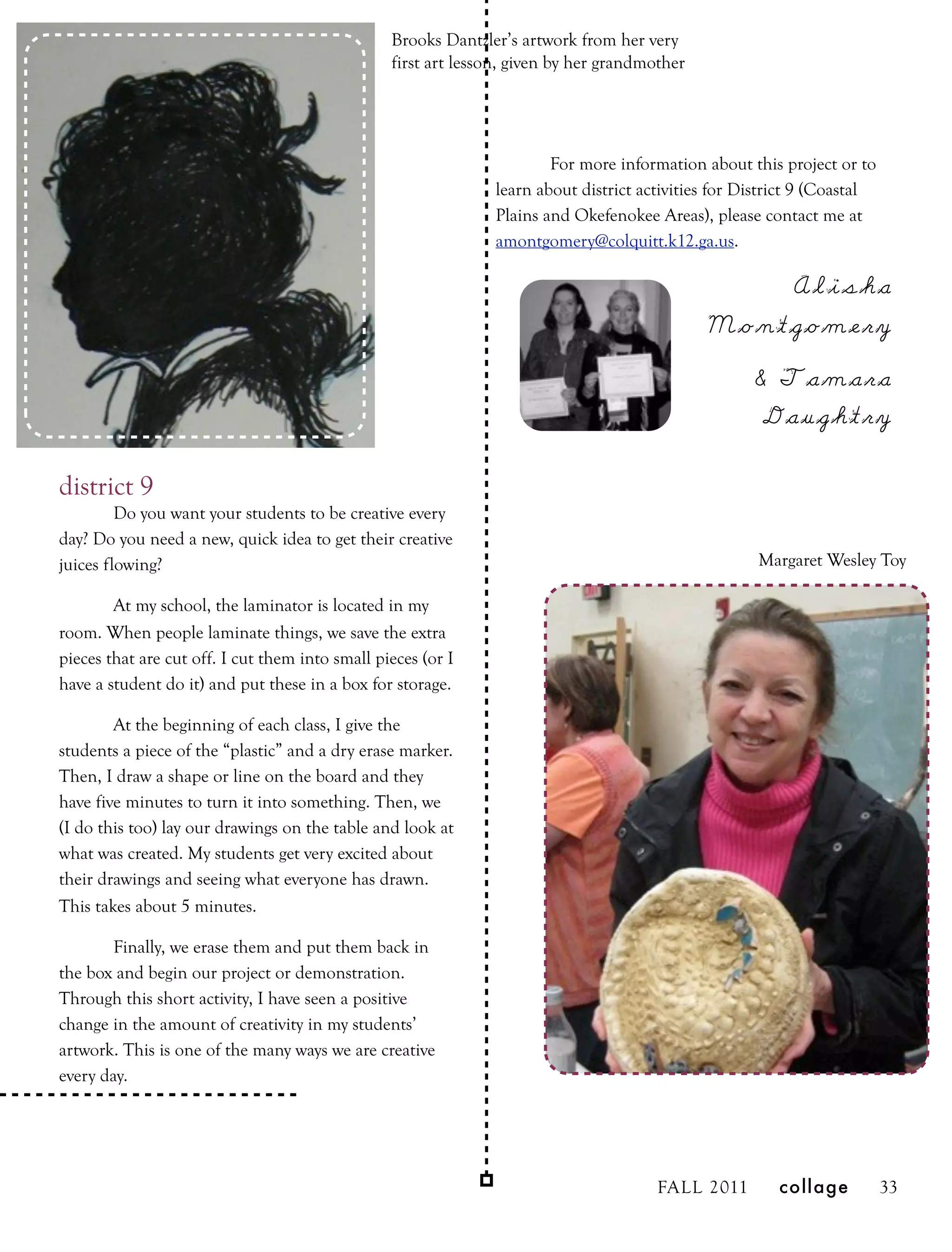 Brooks Dantzler’s artwork from her very
                                                 first art lesson, given by her grandmother




                                                                       For more information about this project or to
                                                               learn about district activities for District 9 (Coastal
                                                               Plains and Okefenokee Areas), please contact me at
                                                               amontgomery@colquitt.k12.ga.us.

                                                                                                  Alisha
                                                                                              Montgomery
                                                                                                    & Tamara
                                                                                                     Daughtry

district 9
         Do you want your students to be creative every
day? Do you need a new, quick idea to get their creative
juices flowing?                                                                                      Margaret Wesley Toy

        At my school, the laminator is located in my
room. When people laminate things, we save the extra
pieces that are cut off. I cut them into small pieces (or I
have a student do it) and put these in a box for storage.

        At the beginning of each class, I give the
students a piece of the “plastic” and a dry erase marker.
Then, I draw a shape or line on the board and they
have five minutes to turn it into something. Then, we
(I do this too) lay our drawings on the table and look at
what was created. My students get very excited about
their drawings and seeing what everyone has drawn.
This takes about 5 minutes.

        Finally, we erase them and put them back in
the box and begin our project or demonstration.
Through this short activity, I have seen a positive
change in the amount of creativity in my students’
artwork. This is one of the many ways we are creative
every day.




                                                                                       FALL 2011       collage           33
 