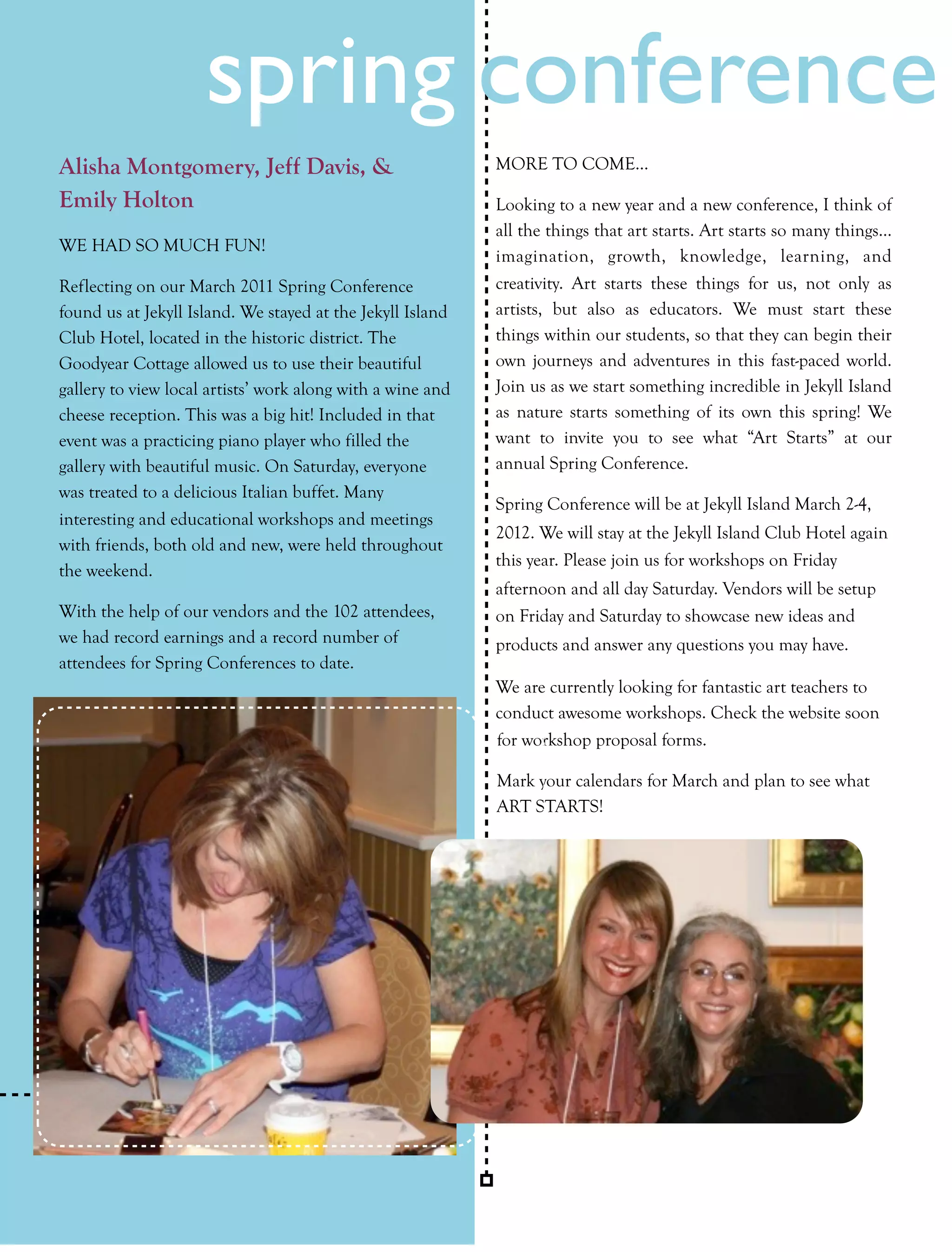 spring conference
Alisha Montgomery, Jeff Davis, &                            MORE TO COME…

Emily Holton                                                Looking to a new year and a new conference, I think of
                                                            all the things that art starts. Art starts so many things…
WE HAD SO MUCH FUN!
                                                            imagination, growth, knowledge, learning, and
Reflecting on our March 2011 Spring Conference              creativity. Art starts these things for us, not only as
found us at Jekyll Island. We stayed at the Jekyll Island   artists, but also as educators. We must start these
Club Hotel, located in the historic district. The           things within our students, so that they can begin their
Goodyear Cottage allowed us to use their beautiful          own journeys and adventures in this fast-paced world.
gallery to view local artists’ work along with a wine and   Join us as we start something incredible in Jekyll Island
cheese reception. This was a big hit! Included in that      as nature starts something of its own this spring! We
event was a practicing piano player who filled the          want to invite you to see what “Art Starts” at our
gallery with beautiful music. On Saturday, everyone         annual Spring Conference.
was treated to a delicious Italian buffet. Many
                                                            Spring Conference will be at Jekyll Island March 2-4,
interesting and educational workshops and meetings
                                                            2012. We will stay at the Jekyll Island Club Hotel again
with friends, both old and new, were held throughout
                                                            this year. Please join us for workshops on Friday
the weekend.
                                                            afternoon and all day Saturday. Vendors will be setup
With the help of our vendors and the 102 attendees,         on Friday and Saturday to showcase new ideas and
we had record earnings and a record number of               products and answer any questions you may have.
attendees for Spring Conferences to date.
                                                            We are currently looking for fantastic art teachers to
                                                            conduct awesome workshops. Check the website soon
                                                            for workshop proposal forms.

                                                            Mark your calendars for March and plan to see what
                                                            ART STARTS!




34    collage         Fall 2011
 