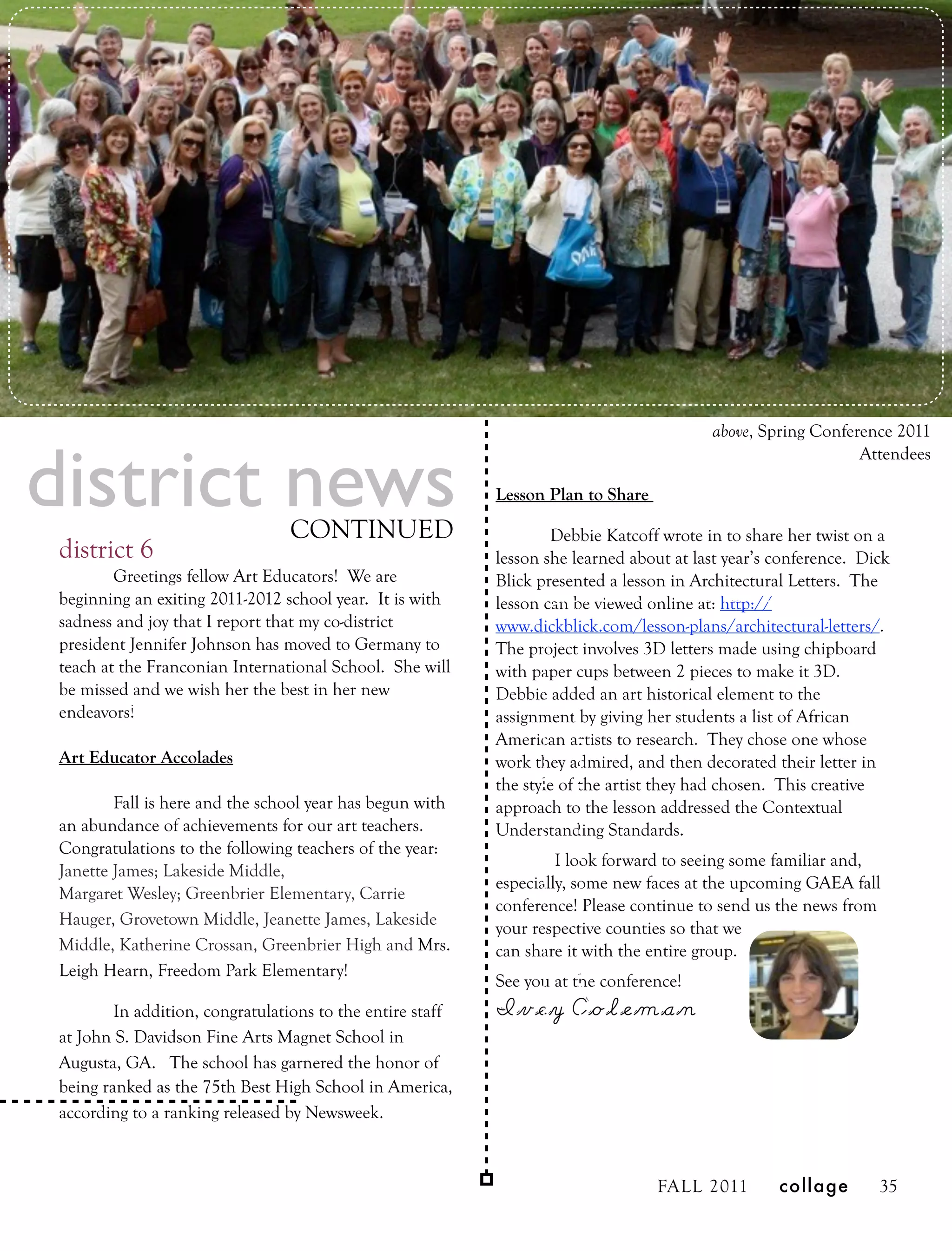 above, Spring Conference 2011


district news
                                                                                                              Attendees

                                                            Lesson Plan to Share

                                 CONTINUED                          Debbie Katcoff wrote in to share her twist on a
 district 6                                                 lesson she learned about at last year’s conference. Dick
         Greetings fellow Art Educators! We are             Blick presented a lesson in Architectural Letters. The
 beginning an exiting 2011-2012 school year. It is with     lesson can be viewed online at: http://
 sadness and joy that I report that my co-district          www.dickblick.com/lesson-plans/architectural-letters/.
 president Jennifer Johnson has moved to Germany to         The project involves 3D letters made using chipboard
 teach at the Franconian International School. She will     with paper cups between 2 pieces to make it 3D.
 be missed and we wish her the best in her new              Debbie added an art historical element to the
 endeavors!                                                 assignment by giving her students a list of African
                                                            American artists to research. They chose one whose
 Art Educator Accolades                                     work they admired, and then decorated their letter in
                                                            the style of the artist they had chosen. This creative
         Fall is here and the school year has begun with    approach to the lesson addressed the Contextual
 an abundance of achievements for our art teachers.         Understanding Standards.
 Congratulations to the following teachers of the year:
                                                                     I look forward to seeing some familiar and,
 Janette James; Lakeside Middle,
                                                            especially, some new faces at the upcoming GAEA fall
 Margaret Wesley; Greenbrier Elementary, Carrie
                                                            conference! Please continue to send us the news from
 Hauger, Grovetown Middle, Jeanette James, Lakeside         your respective counties so that we
 Middle, Katherine Crossan, Greenbrier High and Mrs.        can share it with the entire group.
 Leigh Hearn, Freedom Park Elementary!
                                                            See you at the conference!
         In addition, congratulations to the entire staff   Ivey Coleman
 at John S. Davidson Fine Arts Magnet School in
 Augusta, GA. The school has garnered the honor of
 being ranked as the 75th Best High School in America,
 according to a ranking released by Newsweek.



                                                                                   FALL 2011        collage       35
 