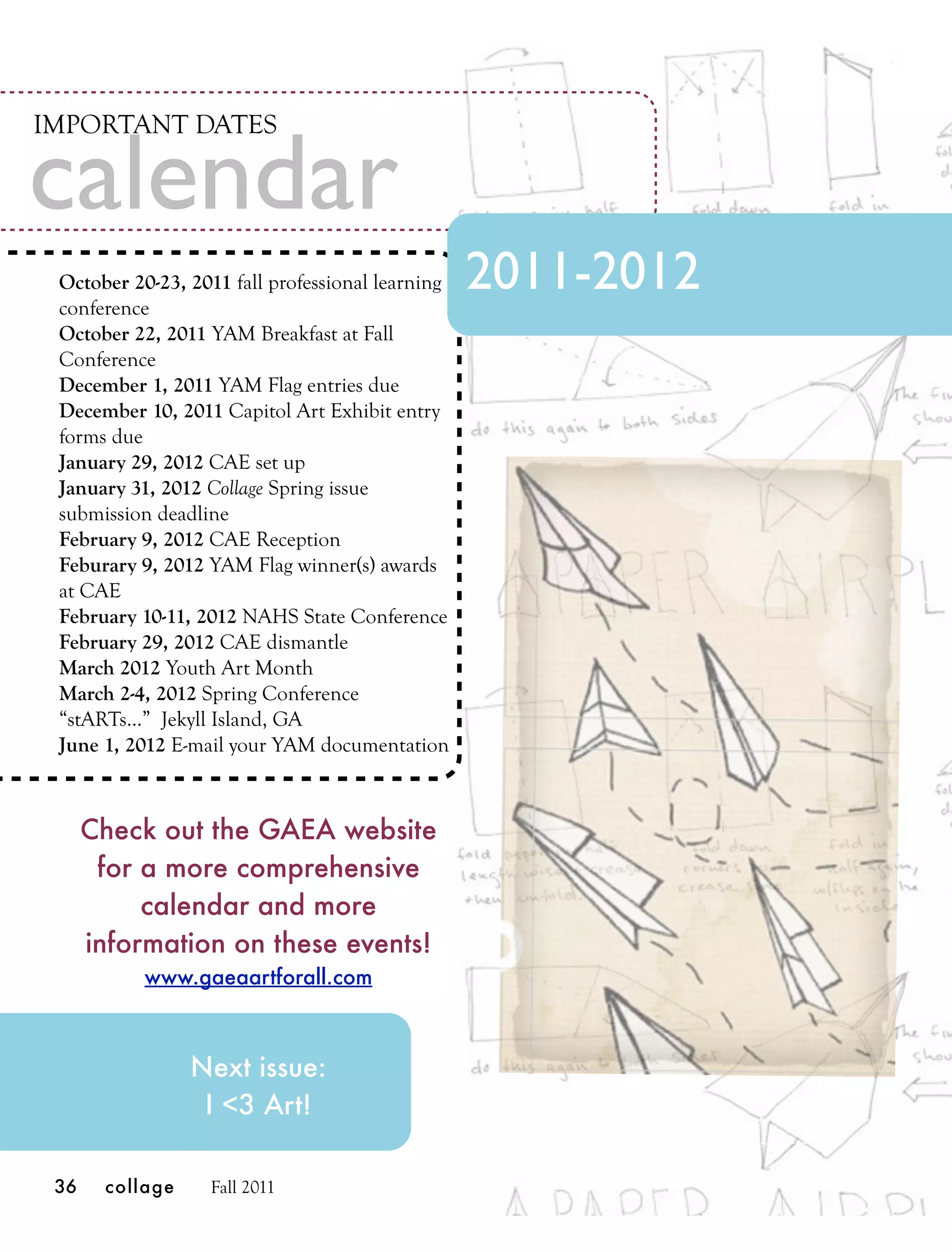 IMPORTANT DATES

calendar
 October 20-23, 2011 fall professional learning
 conference
                                                  2011-2012
 October 22, 2011 YAM Breakfast at Fall
 Conference
 December 1, 2011 YAM Flag entries due
 December 10, 2011 Capitol Art Exhibit entry
 forms due
 January 29, 2012 CAE set up
 January 31, 2012 Collage Spring issue
 submission deadline
 February 9, 2012 CAE Reception
 Feburary 9, 2012 YAM Flag winner(s) awards
 at CAE
 February 10-11, 2012 NAHS State Conference
 February 29, 2012 CAE dismantle
 March 2012 Youth Art Month
 March 2-4, 2012 Spring Conference
 “stARTs...” Jekyll Island, GA
 June 1, 2012 E-mail your YAM documentation



      Check out the GAEA website
       for a more comprehensive
           calendar and more
      information on these events!
           www.gaeaartforall.com



                 Next issue:
                  I <3 Art!

 36    collage    Fall 2011
 