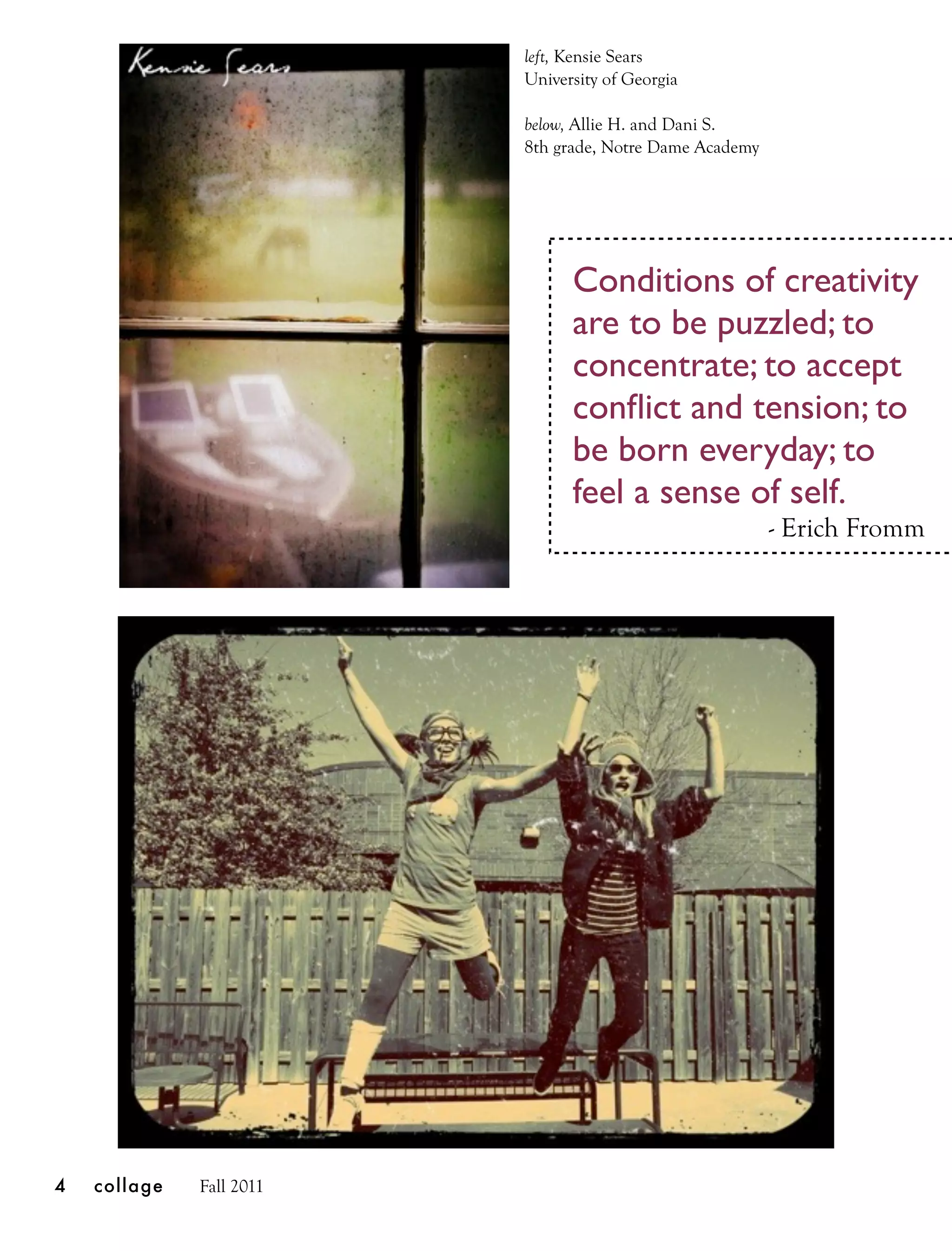 left, Kensie Sears
                          University of Georgia

                          below, Allie H. and Dani S.
                          8th grade, Notre Dame Academy




                                Conditions of creativity
                                are to be puzzled; to
                                concentrate; to accept
                                conﬂict and tension; to
                                be born everyday; to
                                feel a sense of self.
                                                          - Erich Fromm




4   collage   Fall 2011
 