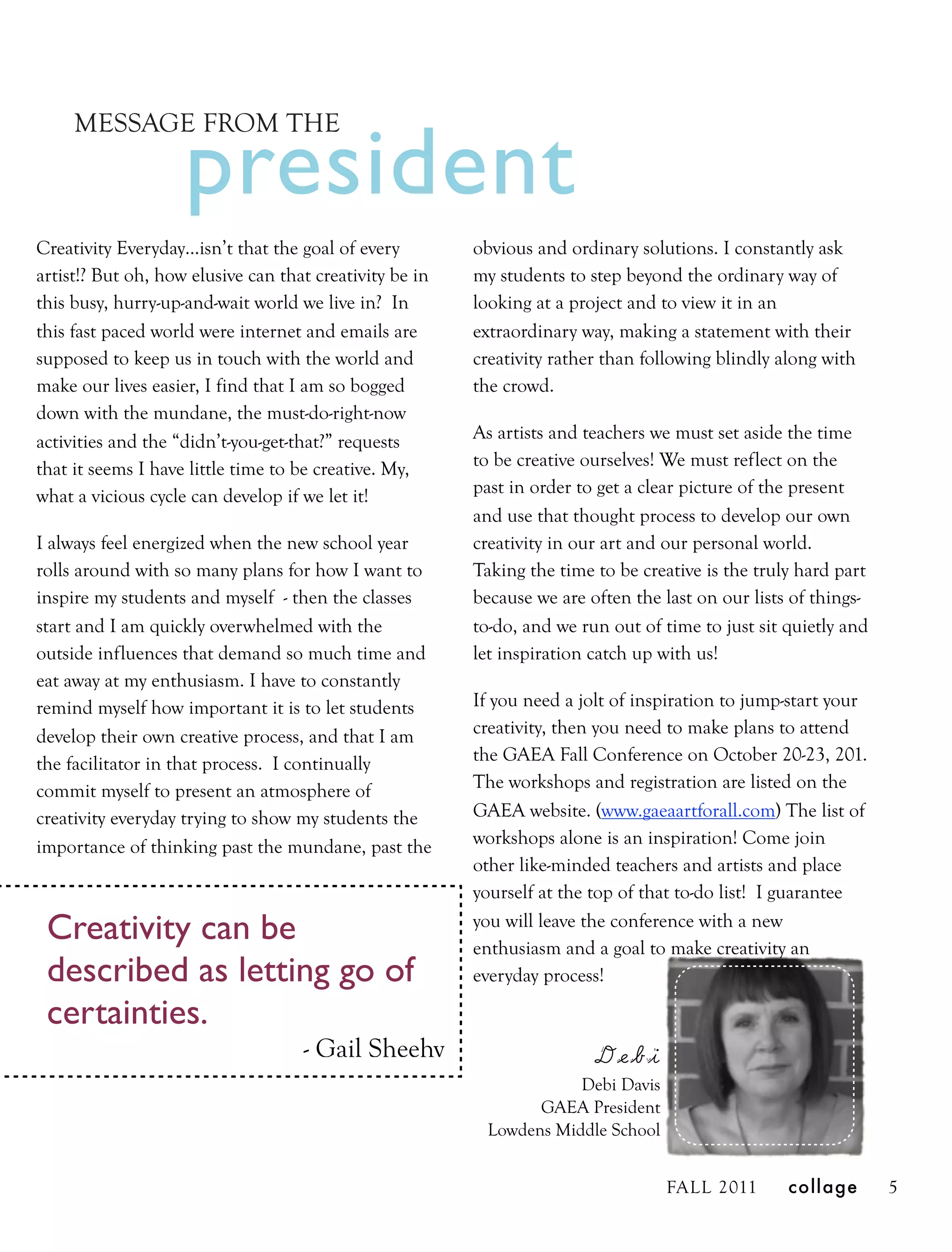 president
     MESSAGE FROM THE



Creativity Everyday…isn’t that the goal of every         obvious and ordinary solutions. I constantly ask
artist!? But oh, how elusive can that creativity be in   my students to step beyond the ordinary way of
this busy, hurry-up-and-wait world we live in? In        looking at a project and to view it in an
this fast paced world were internet and emails are       extraordinary way, making a statement with their
supposed to keep us in touch with the world and          creativity rather than following blindly along with
make our lives easier, I find that I am so bogged        the crowd.
down with the mundane, the must-do-right-now
activities and the “didn’t-you-get-that?” requests       As artists and teachers we must set aside the time
that it seems I have little time to be creative. My,     to be creative ourselves! We must reflect on the
what a vicious cycle can develop if we let it!           past in order to get a clear picture of the present
                                                         and use that thought process to develop our own
I always feel energized when the new school year         creativity in our art and our personal world.
rolls around with so many plans for how I want to        Taking the time to be creative is the truly hard part
inspire my students and myself - then the classes        because we are often the last on our lists of things-
start and I am quickly overwhelmed with the              to-do, and we run out of time to just sit quietly and
outside influences that demand so much time and          let inspiration catch up with us!
eat away at my enthusiasm. I have to constantly
remind myself how important it is to let students        If you need a jolt of inspiration to jump-start your
develop their own creative process, and that I am        creativity, then you need to make plans to attend
the facilitator in that process. I continually           the GAEA Fall Conference on October 20-23, 201.
commit myself to present an atmosphere of                The workshops and registration are listed on the
creativity everyday trying to show my students the       GAEA website. (www.gaeaartforall.com) The list of
importance of thinking past the mundane, past the        workshops alone is an inspiration! Come join
                                                         other like-minded teachers and artists and place
                                                         yourself at the top of that to-do list! I guarantee

 Creativity can be                                       you will leave the conference with a new
                                                         enthusiasm and a goal to make creativity an
 described as letting go of                              everyday process!

 certainties.
                                    - Gail Sheehy                        Debi
                                                                     Debi Davis
                                                                GAEA President
                                                          Lowdens Middle School


                                                                                  FALL 2011        collage       5
 