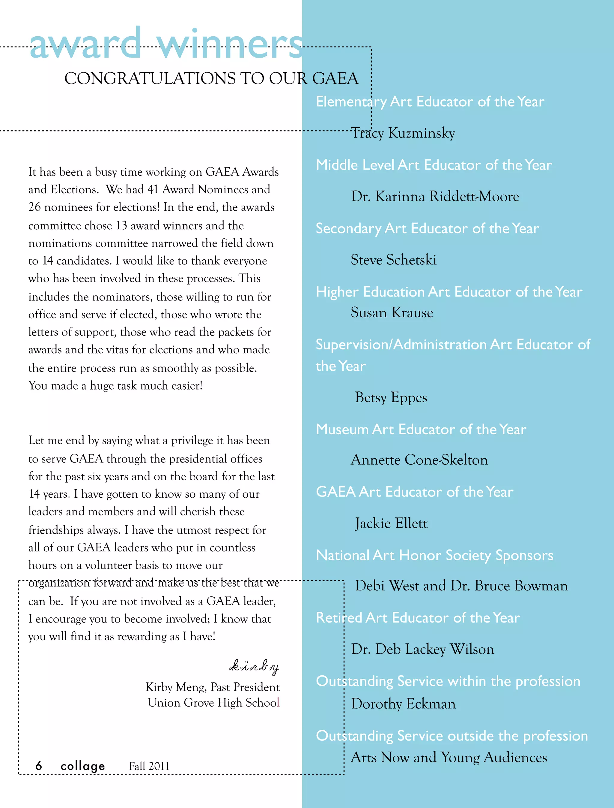 award winners
       CONGRATULATIONS TO OUR GAEA
                                                       Elementary Art Educator of the Year

                                                            Tracy Kuzminsky

It has been a busy time working on GAEA Awards         Middle Level Art Educator of the Year
and Elections. We had 41 Award Nominees and
                                                       
    Dr. Karinna Riddett-Moore
26 nominees for elections! In the end, the awards
committee chose 13 award winners and the               Secondary Art Educator of the Year 
nominations committee narrowed the field down
to 14 candidates. I would like to thank everyone       
    Steve Schetski
who has been involved in these processes. This
includes the nominators, those willing to run for      Higher Education Art Educator of the Year
office and serve if elected, those who wrote the       
    Susan Krause
letters of support, those who read the packets for
awards and the vitas for elections and who made        Supervision/Administration Art Educator of
the entire process run as smoothly as possible.        the Year
You made a huge task much easier!
                                                       
     Betsy Eppes

                                                       Museum Art Educator of the Year
Let me end by saying what a privilege it has been
to serve GAEA through the presidential offices              Annette Cone-Skelton
for the past six years and on the board for the last
14 years. I have gotten to know so many of our         GAEA Art Educator of the Year
leaders and members and will cherish these
friendships always. I have the utmost respect for      
     Jackie Ellett
all of our GAEA leaders who put in countless
                                                       National Art Honor Society Sponsors
hours on a volunteer basis to move our
organization forward and make us the best that we      
     Debi West and Dr. Bruce Bowman
can be. If you are not involved as a GAEA leader,
I encourage you to become involved; I know that        Retired Art Educator of the Year
you will find it as rewarding as I have!
                                                       
    Dr. Deb Lackey Wilson
                                         kirby
                        Kirby Meng, Past President     Outstanding Service within the profession
                        Union Grove High School             Dorothy Eckman

                                                       Outstanding Service outside the profession
                                                       
    Arts Now and Young Audiences
 6    collage       Fall 2011
 