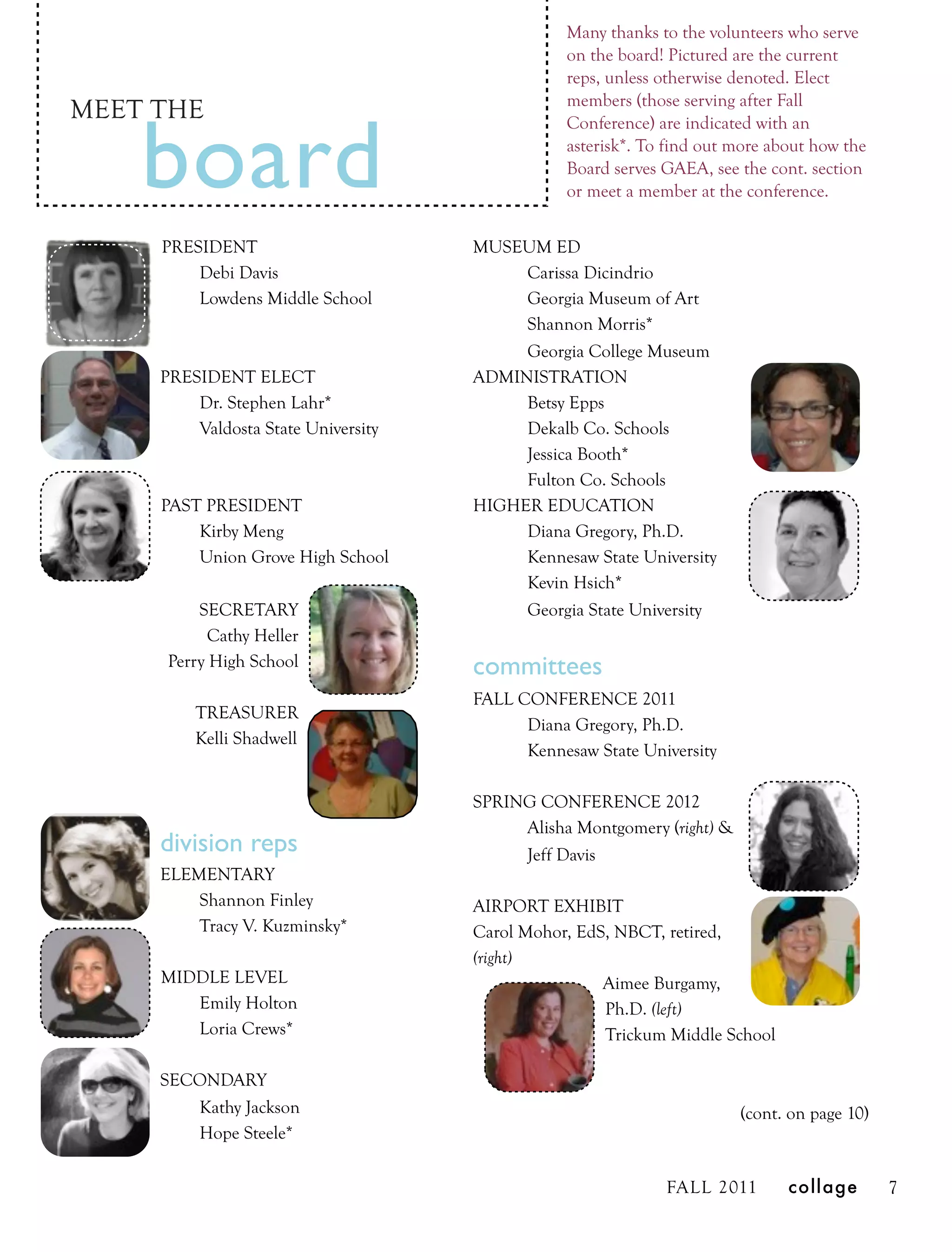 Many thanks to the volunteers who serve
                                                on the board! Pictured are the current
                                                reps, unless otherwise denoted. Elect
                                                members (those serving after Fall
MEET THE

    board
                                                Conference) are indicated with an
                                                asterisk*. To find out more about how the
                                                Board serves GAEA, see the cont. section
                                                or meet a member at the conference.


     PRESIDENT                       MUSEUM ED
         Debi Davis                       Carissa Dicindrio
         Lowdens Middle School            Georgia Museum of Art
                                          Shannon Morris*
                                          Georgia College Museum
     PRESIDENT ELECT                 ADMINISTRATION
         Dr. Stephen Lahr*                Betsy Epps
         Valdosta State University        Dekalb Co. Schools
                                          Jessica Booth*
                                          Fulton Co. Schools
     PAST PRESIDENT                  HIGHER EDUCATION
         Kirby Meng                       Diana Gregory, Ph.D.
         Union Grove High School          Kennesaw State University
                                          Kevin Hsich*
          SECRETARY                       Georgia State University
            Cathy Heller
      Perry High School              committees
                                     FALL CONFERENCE 2011
         TREASURER
                                           Diana Gregory, Ph.D.
         Kelli Shadwell
                                           Kennesaw State University

                                     SPRING CONFERENCE 2012
                                          Alisha Montgomery (right) &
     division reps                        Jeff Davis
     ELEMENTARY
         Shannon Finley              AIRPORT EXHIBIT
         Tracy V. Kuzminsky*         Carol Mohor, EdS, NBCT, retired,
                                     (right)
     MIDDLE LEVEL                                    Aimee Burgamy,
        Emily Holton                                 Ph.D. (left)
        Loria Crews*                                 Trickum Middle School

     SECONDARY
        Kathy Jackson                                                   (cont. on page 10)
        Hope Steele*


                                                             FALL 2011        collage        7
 