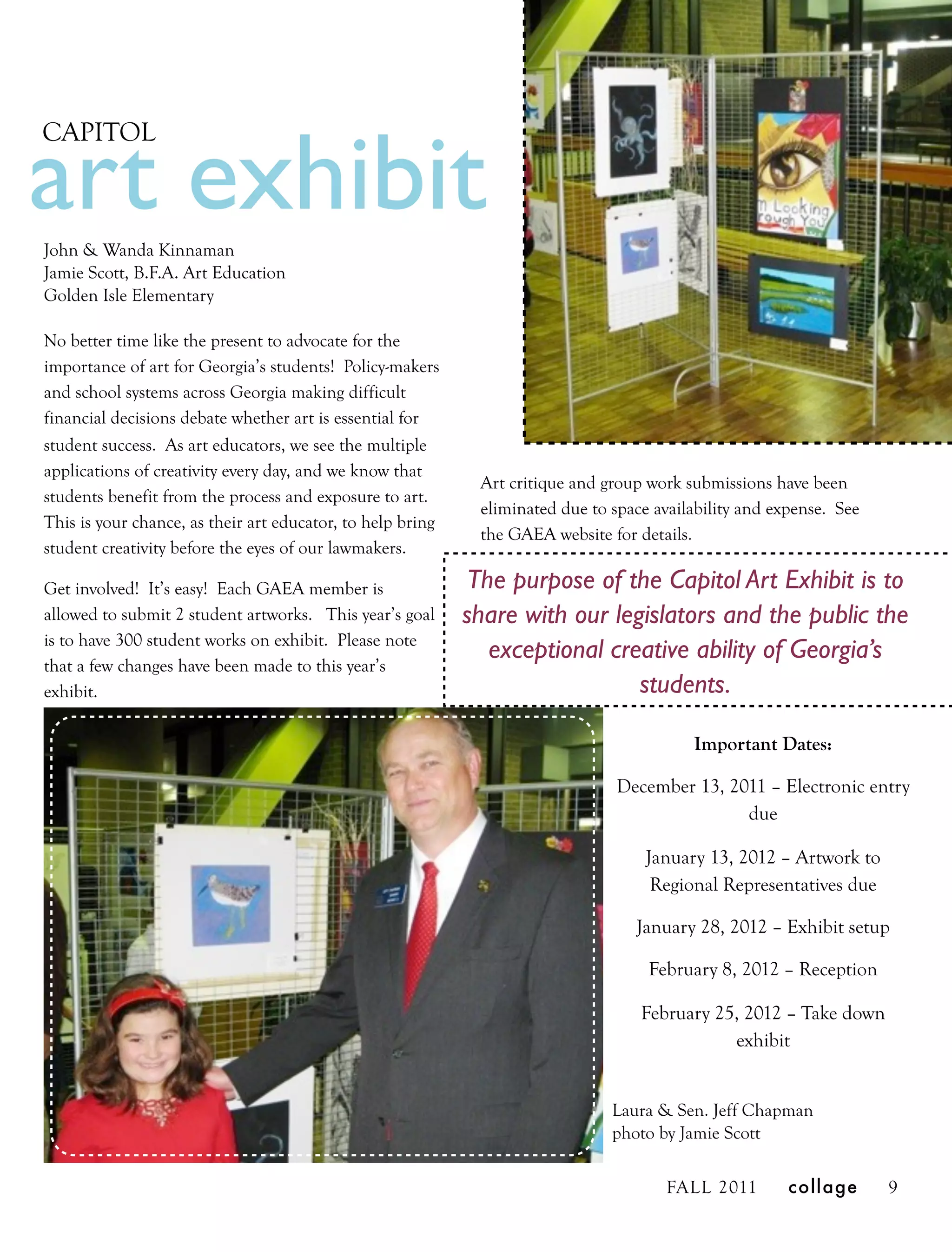art exhibit
CAPITOL



John & Wanda Kinnaman
Jamie Scott, B.F.A. Art Education
Golden Isle Elementary

No better time like the present to advocate for the
importance of art for Georgia’s students! Policy-makers
and school systems across Georgia making difficult
financial decisions debate whether art is essential for
student success. As art educators, we see the multiple
applications of creativity every day, and we know that
                                                             Art critique and group work submissions have been
students benefit from the process and exposure to art.
                                                             eliminated due to space availability and expense. See
This is your chance, as their art educator, to help bring
                                                             the GAEA website for details.
student creativity before the eyes of our lawmakers.

Get involved! It’s easy! Each GAEA member is                 The purpose of the Capitol Art Exhibit is to
allowed to submit 2 student artworks. This year’s goal      share with our legislators and the public the
is to have 300 student works on exhibit. Please note
                                                               exceptional creative ability of Georgia’s
that a few changes have been made to this year’s
exhibit.                                                                      students.

                                                                                          Important Dates:

                                                                                December 13, 2011 – Electronic entry
                                                                                               due

                                                                                    January 13, 2012 – Artwork to
                                                                                     Regional Representatives due

                                                                                  January 28, 2012 – Exhibit setup

                                                                                    February 8, 2012 – Reception

                                                                                   February 25, 2012 – Take down
                                                                                              exhibit


                                                                               Laura & Sen. Jeff Chapman
                                                                               photo by Jamie Scott


                                                                                       FALL 2011        collage      9
 