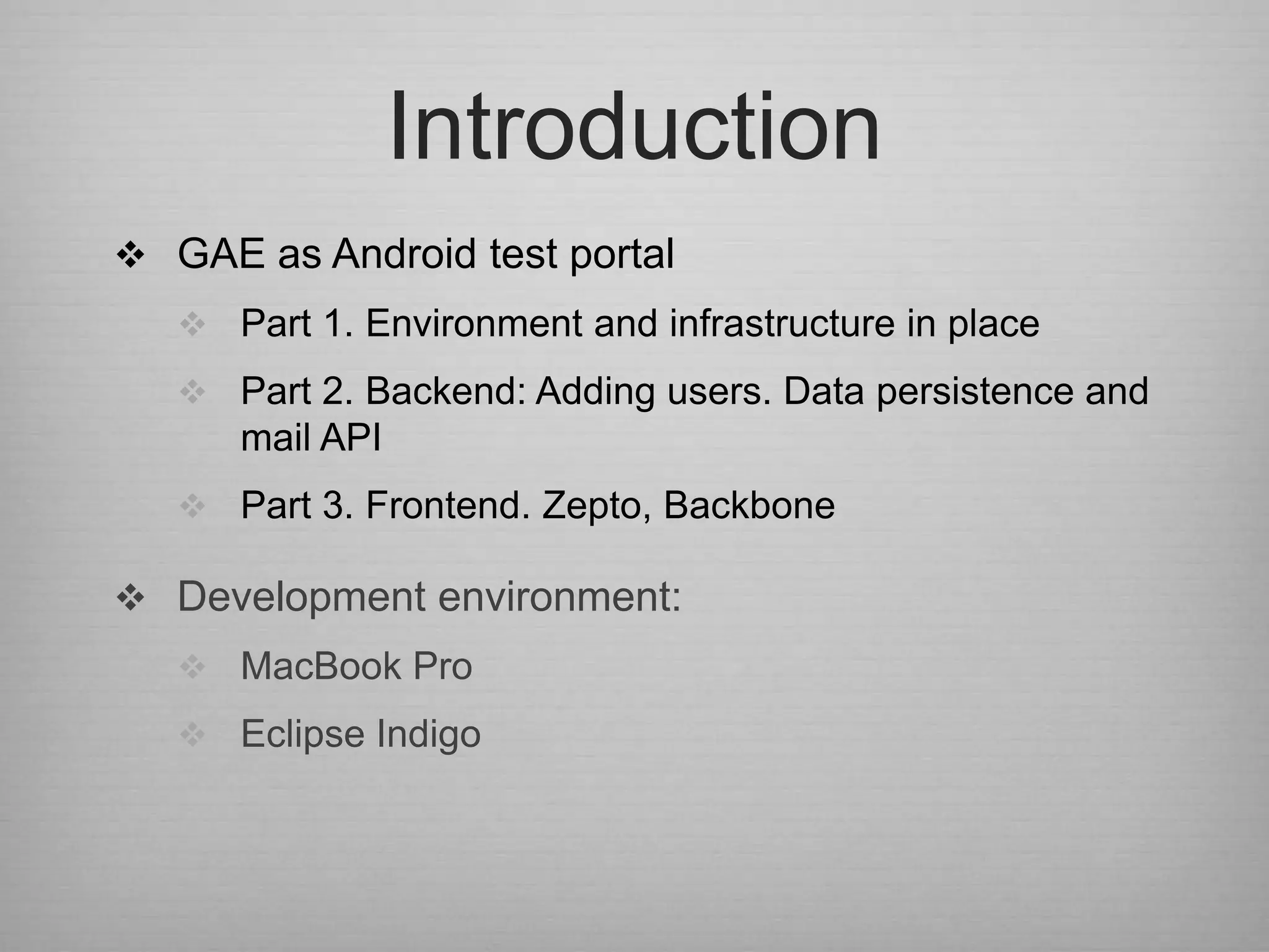 Introduction
 GAE as Android test portal
    Part 1. Environment and infrastructure in place
    Part 2. Backend: Adding users. Data persistence and
      mail API
    Part 3. Frontend. Zepto, Backbone

 Development environment:
    MacBook Pro
    Eclipse Indigo
 