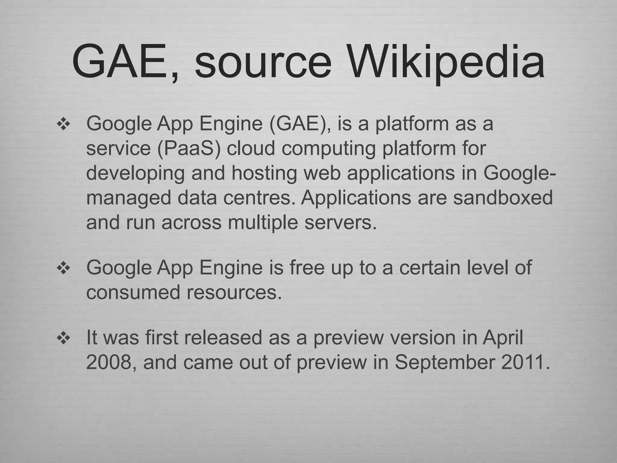 GAE, source Wikipedia
 Google App Engine (GAE), is a platform as a
   service (PaaS) cloud computing platform for
   developing and hosting web applications in Google-
   managed data centres. Applications are sandboxed
   and run across multiple servers.

 Google App Engine is free up to a certain level of
   consumed resources.

 It was first released as a preview version in April
   2008, and came out of preview in September 2011.
 