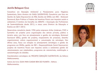 Jamile Balaguer Cruz
Consultora em Educação Ambiental e Planejamento para Negócios
Sustentáveis, Sócia diretora da GAEA SUSTENTÁVEL Consultoria com foco em
Gestão de Ações Empresariais de RSE, Gestão de ONGs com BSC - Balanced
Scorecard, Boas Práticas e Projetos de Incentivos Fiscais com impactos sociais e
ambientais. É membro do Conselho da ABRAPS – Associação dos Profissionais
de Sustentabilidade desde 2013, e atuou como Diretora de Educação e
Eventos em 2011-2012.
Desenvolveu consultoria desde 1996 pelas empresas Arthur Andersen, PWC e
Symnetics em projetos para organizações dos setores privado, público e
terceiro setor, com foco em planejamento e gestão da estratégia, Balanced
Scorecard (BSC), gestão de projetos, mapeamento de processos, desenho
organizacional, cultura organizacional e comunicação da estratégia. Nos
últimos anos, focou sua atuação no planejamento estratégico e gestão de
programas em ONGs, gestão de RSE – Responsabilidade Social Empresarial,
projetos de incentivos fiscais com impactos sociais e ambientais gestão de
relacionamento com stakeholders, programas de voluntariado, mobilização e
conscientização do cidadão.
Coordenadora estratégica do PROJETO GERAÇÃO SUSTENTÁVEL da Editora
Melhoramentos.
Autora do Livro: GUIA PARA CUIDAR BEM DO PLANETA - Editora
Melhoramentos.
2016©GAEASUSTENTÁVEL
 