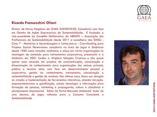 Ricardo Franceschini Oliani
Diretor de Novos Negócios da GAEA SUSTENTÁVEL Consultoria com foco
em Gestão de Ações Empresariais de Sustentabilidade,  É fundador e
vice-presidente do Conselho Deliberativo da ABRAPS – Associação dos
Profissionais de Sustentabilidade desde 2011 e conselheiro das ONGs -
Casa 7 - Memórias e Aprendizagens e Juntos.com.vc - Crownfunding para
Projetos Sociais Desenvolveu consultoria na área de jogos e dinâmicas
desde 1985 como consultor autônomo, e atuou em várias organizações na
montagem de conteúdo para treinamentos corporativos, presenciais e à
distância. em 2001 fundou a Wigliani Soluções Criativas e são quase
quinze anos atuando em projetos de conscientização, comunicação e
disseminação de conhecimentos para organizações dos setores privado,
público e terceiro setor, com foco em desenvolvimento pessoal e
corporativo, gestão do conhecimento, treinamento, comunicação e
sustentabilidade e gestão de resíduos. Nos últimos anos, focou sua atuação
na criação e implementação de ferramentas interativas, aliando inovação.
empreendedorismo e gamificação, unindo tecnologia e informação para
formação de pessoas, marketing e propaganda, cultura e cidadania e
planejamento empresarial.  Editor do Portal Mercado Ambiental Autor de
uma dezena de jogos voltados para o Consumo Consciente e
Sustentabilidade
2016©GAEASUSTENTÁVEL
 