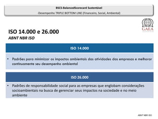 ISO 14.000 e 26.000
ABNT NBR ISO
ABNT NBR ISO
ISO 14.000
• Padrões para minimizar os impactos ambientais das atividades das empresas e melhorar
continuamente seu desempenho ambiental
ISO 26.000
• Padrões de responsabilidade social para as empresas que englobam considerações
socioambientais na busca de gerenciar seus impactos na sociedade e no meio
ambiente
BSCS-BalancedScorecard Sustentável
•Desempenho TRIPLE BOTTOM LINE (Financeiro, Social, Ambiental)
 