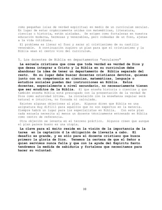 como pequeñas islas de verdad espiritual en medio de un curriculum secular.
En lugar de estar orgánicamente unidas con matemáticas, literatura,
ciencias o historia, están aisladas. Se erigen como fortalezas en nuestra
educación moderna, hermosas y venerables, pero rodeadas de un foso, ajenas
a la vida cotidiana.
 El problema es llenar el foso y sacar al cristianismo de su castillo
venerable. A continuación sugiero un plan para que el cristianismo y la
Biblia sean el centro vivo del curriculum.

5. Los docentes de Biblia en departamentos "seculares"
 La escuela cristiana que cree que toda verdad es verdad de Dios y
que desea integrar a Cristo y la Biblia en su curriculum debe
abandonar la idea de tener un departamento de Biblia separado del
resto. En su lugar debe buscar docentes cristianos devotos, quienes
junto con su competencia en ciencias, matemáticas, lenguaje o
estudios sociales puedan dar instrucciones en Biblia. Estos
docentes, especialmente a nivel secundario, no necesariamente tienen
que ser eruditos de la Biblia. El que enseña historia o ciencias y que
también enseña Biblia está preocupado con la presentación de la verdad de
Dios como autoridad última. La correlación con la enseñanza regular será
natural e intuitiva, no forzada ni calculada.
 Existen algunas objeciones al plan. Algunos dicen que Biblia es una
asignatura muy difícil para aquellos que no son expertos en la materia.
Siempre habrá un lugar para los especialistas en Biblia.   Con este plan
cada escuela necesita al menos un docente técnicamente entrenado en Biblia
como centro de referencia.
 Otra objeción se levanta en el terreno práctico. Algunos creen que aunque
el plan parece bueno es una utopía.
 La clave para el éxito reside en la visión de la importancia de la
tarea en la captación d la obligación de llevarla a cabo. El
desafío es grande, y es sólo para el docente cristiano que busca
primero la gloria de Dios. Tenemos la certeza de que el Señor a
quien servimos nunca falla y que con la ayuda del Espíritu Santo
tendremos la medida de sabiduría y fortaleza que necesitamos para
hacer su voluntad.




                                     10
 