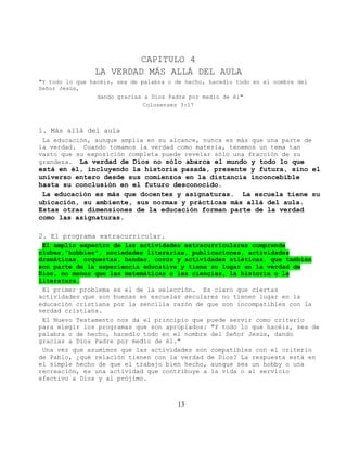 CAPITULO 4
                LA VERDAD MÁS ALLÁ DEL AULA
"Y todo lo que hacéis, sea de palabra o de hecho, hacedlo todo en el nombre del
Señor Jesús,
                 dando gracias a Dios Padre por medio de él"
                               Colosenses 3:17



1. Más allá del aula
 La educación, aunque amplia en su alcance, nunca es más que una parte de
la verdad. Cuando tomamos la verdad como materia, tenemos un tema tan
vasto que su exposición completa puede revelar sólo una fracción de su
grandeza. La verdad de Dios no sólo abarca el mundo y todo lo que
está en él, incluyendo la historia pasada, presente y futura, sino el
universo entero desde sus comienzos en la distancia inconcebible
hasta su conclusión en el futuro desconocido.
 La educación es más que docentes y asignaturas. La escuela tiene su
ubicación, su ambiente, sus normas y prácticas más allá del aula.
Estas otras dimensiones de la educación forman parte de la verdad
como las asignaturas.

2. El programa extracurricular.
 El amplio expectro de las actividades extracurriculares comprende
clubes,"hobbies", sociedades literarias, publicaciones, actividades
dramáticas, orquestas, bandas, coros y actividades atléticas, que también
son parte de la experiencia educativa y tiene su lugar en la verdad de
Dios, no menos que las matemáticas o las ciencias, la historia o la
literatura.
 El primer problema es el de la selección. Es claro que ciertas
actividades que son buenas en escuelas seculares no tienen lugar en la
educación cristiana por la sencilla razón de que son incompatibles con la
verdad cristiana.
 El Nuevo Testamento nos da el principio que puede servir como criterio
para elegir los programas que son apropiados: "Y todo lo que hacéis, sea de
palabra o de hecho, hacedlo todo en el nombre del Señor Jesús, dando
gracias a Dios Padre por medio de él."
 Una vez que asumimos que las actividades son compatibles con el criterio
de Pablo, ¿qué relación tienen con la verdad de Dios? La respuesta está en
el simple hecho de que el trabajo bien hecho, aunque sea un hobby o una
recreación, es una actividad que contribuye a la vida o al servicio
efectivo a Dios y al prójimo.



                                        13
 