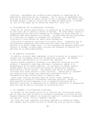 cristiano. Recordemos que la Biblia nunca requiere la identidad de la
experiencia espiritual de los creyentes. Por lo tanto, no demandemos más
allá que el principio de Jesús, cuando le dijo a Nicodemo: "El viento sopla
de donde quiere, y oyes su sonido, mas ni sabes de dónde viene, ni adónde
va. Así es todo aquel que es nacido del Espíritu" (Juan 3:8).

5. La promoción de la educación cristiana
 Pasar de los asuntos espirituales a la promoción de la educación cristiana
es como salir de la iglesia y entrar al mercado. De todos modos, existe la
responsabilidad de publicitar basados en la verdad, del mismo modo que la
enseñanza debe estar basada en la verdad.   La publicidad de hoy está basada
en la astucia, el engaño, la vanidad y el esnobismo. La educación
cristiana no tiene derecho de seguir estos parámetros.
 Publicitar la educación cristiana no es asunto fácil. Cualquiera que se
ha encontrado preparando publicidad educativa sabe cuán difícil es ser
efectivo y al mismo tiempo veraz. Si los encargados de preparar publicidad
valoran la verdad, la publicidad cristiana que preparen no seguirá los
patrones de la publicidad mundana.

6. El público cristiano
 El público cristiano debe comprender no sólo la misión de la escuela o el
colegio sino la empresa entera de la educación cristiana. No debemos
olvidar que toda educación es un reflejo del ambiente.
 Algunos padres creyentes consideran a la educación cristiana de nivel
primario o secundario como algo adicional o accesorio, debido a la
predominancia de la escuela pública. Si se enseña la verdad, algunos
pueden pensar que es una suerte de misión de rescate para jóvenes
delincuentes y chicos tontos. Para padres como éstos, la educación
cristiana sólo tiene sentido a nivel terciario. Ignoran que si queremos
que nuestros hijos tengan una cosmovisión centrada en Dios, la
fundamentación debe hacerse desde la temprana edad.
 Ojalá nunca nuestras escuelas dejen de enviar coros, equipos de
predicación, y cuartetos a diferentes reuniones públicas. Aunque la
participación en tales empresas no es el propósito principal de la
educación cristiana, la educación de la juventud consiste en la preparación
para una vida de servicio haciendo la voluntad de Dios.

7. Un llamado a la erudición cristiana.
 Un estudio de las grandes crisis en la historia del cristianismo revela
que en cada caso hubo al menos un intelecto consagrado a la causa de Dios.
Algunos ejemplos de hombres con educación superior e intelecto consagrado
son Agustín, Lutero, Calvino, Edwards y Wesley.
 Es cierto que como creyentes cristianos esperamos la venida del Señor.
Pero sabemos que Él podría dilatar su venida más allá de nuestro tiempo.

                                     15
 