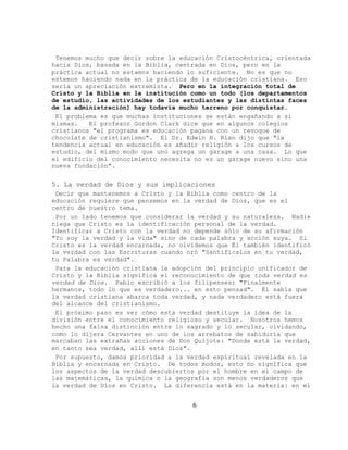 Tenemos mucho que decir sobre la educación Cristocéntrica, orientada
hacia Dios, basada en la Biblia, centrada en Dios, pero en la
práctica actual no estamos haciendo lo suficiente. No es que no
estemos haciendo nada en la práctica de la educación cristiana. Eso
sería un apreciación extremista. Pero en la integración total de
Cristo y la Biblia en la institución como un todo (los departamentos
de estudio, las actividades de los estudiantes y las distintas faces
de la administración) hay todavía mucho terreno por conquistar.
 El problema es que muchas instituciones se están engañando a sí
mismas.   El profesor Gordon Clark dice que en algunos colegios
cristianos "el programa es educación pagana con un revoque de
chocolate de cristianismo". El Dr. Edwin H. Rian dijo que "la
tendencia actual en educación es añadir religión a los cursos de
estudio, del mismo modo que uno agrega un garage a una casa. Lo que
el edificio del conocimiento necesita no es un garage nuevo sino una
nueva fundación".

5. La verdad de Dios y sus implicaciones
 Decir que mantenemos a Cristo y la Biblia como centro de la
educación requiere que pensemos en la verdad de Dios, que es el
centro de nuestro tema.
 Por un lado tenemos que considerar la verdad y su naturaleza. Nadie
niega que Cristo es la identificación personal de la verdad.
Identificar a Cristo con la verdad no depende sólo de su afirmación
"Yo soy la verdad y la vida" sino de cada palabra y acción suya. Si
Cristo es la verdad encarnada, no olvidemos que Él también identificó
la verdad con las Escrituras cuando oró "Santifícalos en tu verdad,
tu Palabra es verdad".
 Para la educación cristiana la adopción del principio unificador de
Cristo y la Biblia significa el reconocimiento de que toda verdad es
verdad de Dios. Pablo escribió a los filipenses: "Finalmente
hermanos, todo lo que es verdadero... en esto pensad". Él sabía que
la verdad cristiana abarca toda verdad, y nada verdadero está fuera
del alcance del cristianismo.
 El próximo paso es ver cómo esta verdad destituye la idea de la
división entre el conocimiento religioso y secular. Nosotros hemos
hecho una falsa distinción entre lo sagrado y lo secular, olvidando,
como lo dijera Cervantes en uno de los arrebatos de sabiduría que
marcaban las extrañas acciones de Don Quijote: "Donde está la verdad,
en tanto sea verdad, allí está Dios".
 Por supuesto, damos prioridad a la verdad espiritual revelada en la
Biblia y encarnada en Cristo. De todos modos, esto no significa que
los aspectos de la verdad descubiertos por el hombre en el campo de
las matemáticas, la química o la geografía son menos verdaderos que
la verdad de Dios en Cristo. La diferencia está en la materia: en el


                                     6
 