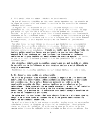 3. Los cristianos no están inmunes al secularismo
 Ya que el docente cristiano es tan importante, pensemos por un momento en
la clase de cosmovisión que tienen la mayoría de los docentes de nuestros
colegios cristianos.
 La mayoría de los docentes de las instituciones evangélicas han sido
entrenados en instituciones cuya filosofía es la de esta tierra. No digo
que todos los que han ido a un colegio secular tienen una cosmovisión
secular. Es posible que los cristianos sinceros mantengan una cosmovisión
cristiana en una atmósfera hostil. Sin embargo la realidad muestra que muy
pocos estudiantes cristianos que asisten a colegios seculares están alertas
y disciplinados, y sólo algunos escapan de los caminos del pensamiento
secular.
 Por otro lado, un buen número de docentes que trabajan en instituciones
cristianas han asistido a colegios cristianos. Incluso en los colegios
cristianos ha habido muy poca correlación entre cristianismo y las así
llamadas asignaturas seculares. Sumado al hecho que la gran mayoría de
textos están escritos desde una perspectiva que no considera la
verdad de Dios, podemos ver que incluso los docentes cristianos
reflejan en alguna medida el secularismo de nuestra época. El hecho
es que la filosofía mundana y humanista es más penetrante de lo que
podríamos pensar.
 Los docentes cristianos necesitan investigar en qué medida el clima
de opinión se ha infiltrado en sus propias mentes y está tiñendo su
propia enseñanza.
Tratándose de filosofía cristiana no hay medias tintas; es todo o nada.

4. El docente como medio de integración
 No sólo es posible sino también razonable esperar de los docentes
cristianos una cosmovisión inteligentemente comprendida y sostenida
con convicción. Para estos docentes primero de todo está la
revelación escrita de Dios, aunque también su revelación en la
naturaleza. Esta cosmovisión se puede construir a partir del estudio
personal de la Palabra de Dios y de los grandes pensadores
cristianos, y a través de la discusión con otros colegas docentes de
un marco de referencia cristiano.
 Se debe admitir con honestidad que ningún docente o ministro que no
tenga a la Biblia como el centro de su vida puede desarrollar un
marco de referencia cristiano.
 He aquí un ejemplo de lo que sucede a menudo. Muchas escuelas secundarias
cristianas tienen la libertad de organizar su curriculum. Generalmente
tienen su clase de religión. El problema es que, en la mayoría de los
casos, estas clases de religión están aisladas de los otros estudios. Son

                                     9
 