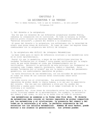 CAPITULO 3
                 LA ASIGNATURA Y LA VERDAD
    "Por lo demás hermanos, todo lo que es verdadero... en esto pensad"
                               Filipenses 4:8



1. Del docente a la asignatura
 Una vez que los docentes de las diferentes asignaturas enseñen Biblia,
comienza la integración con el curriculum. En toda la escuela la verdad
bíblica pronto cruzará las barreras departamentales introduciéndose en las
"materias seculares", y pasará del docente a la asignatura.
 Al pasar del docente a la asignatura, nos enfrentamos con la necesidad de
elegir unas pocas áreas de discusión. En lugar de tomar las mayores áreas
comenzaremos con la asignatura más difícil de integrar.

2. La asignatura más difícil de integrar: Matemáticas
 La base común para el marco de referencia cristiano y las matemáticas está
en el nivel epistemológico.
 Pascal vio que la geometría, a pesar de sus definiciones precisas de
verdades "evidentes por sí mismas," nunca pueden verificarse por la simple
razón de que están basadas en cosas que fundamentalmente son no
verificables. Reconoció la aplicación de este principio tan fundamental en
conceptos como tiempo, espacio, movimiento, número e igualdad. Estos
axiomas "evidentes por sí mismos" que son la materia prima del pensamiento
geométrico, son esencialmente imposibles de probar.
 La vasta estructura de las matemáticas, con sus miríadas de aplicaciones
en todas las áreas de las ciencias están construidas sobre estos
principios.
 Lo mismo ocurre con el cristianismo. Sus postulados básicos son
imposibles de probar desde la lógica humana, a no ser por la experiencia
del corazón. Una vez que nos sometemos a ellos por fe, pueden ser
definidos y usados para llevar fruto en el campo ilimitado de la vida
cristiana y el carácter.
 Por supuesto hay otras áreas de concordancia entre las matemáticas y la
visión cristiana además de la epistemológica. Por ejemplo, la existencia
del número y del orden, no sólo en el mundo sino en todo el universo.
 Las matemáticas se asemejan a la forma cómo Dios obra. El docente
de matemáticas debe conocer el terreno imposible de probar compartido
por las matemáticas y el cristianismo, la presencia del número y del
orden en la naturaleza y el arte, la perfecta congruencia de las
estrellas con los cálculos matemáticos. Además de esos hechos, puede
mostrar a sus alumnos la generalización. Los jóvenes pueden

                                        11
 