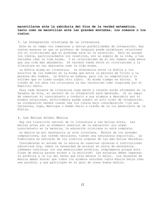 maravillarse ante la sabiduría del Dios de la verdad matemática,
tanto como se maravillan ante las grandes montañas, los océanos o los
cielos.

3. La integración cristiana de la literatura
 Este es un campo con numerosas y obvias posibilidades de integración. Hay
tantas maneras en que un profesor de lenguaje puede establecer relaciones
con el cristianismo que el problema está en la selección. Esto es porque
los libros, particularmente los creativos, son un espejo de la vida, y tan
variados como la vida misma. Y el cristianismo da al ser humano nada menos
que una vida más abundante. El terreno común entre el cristianismo y la
literatura es tan abarcante como la vida misma.
 La Biblia misma es literatura. La diferencia entre la Biblia y los
escritos de los hombres es la misma que entre la persona de Cristo y la
persona del hombre. La Biblia es humana, pero con la completitud y la
solidez que no tiene ningún otro libro. Al mismo tiempo es divina. A
través de los años los cristianos la han reconocido como inspirada por el
Espíritu Santo.
 Para cada docente de literatura cuya mente y corazón están afirmados en la
Palabra de Dios, el secreto de la integración está develado. Si es capaz
de comunicar el conocimiento y conducir a sus alumnos a descubrir por sí
mismos relaciones, difícilmente pueda evadir un alto nivel de integración.
La integración vendrá cuando vea los libros bajo consideración --ya sea
Cervantes, Lope, Manrique o Rubén Darío a través de la luz penetrante de la
Biblia.

4. Las Bellas Artes: Música
 Hay una transición natural de la literatura a las bellas artes. Las
bellas artes son un elemento esencial de la educación: sin algún
conocimiento en la materia, la educación cristiana no está completa.
 La música es por excelencia un arte cristiana. Muchos de los grandes
compositores, aun siendo seculares, tienen una naturaleza espiritual. La
himnología ha extraído de los clásicos algunas de las más bellas melodías.
 Considerando el estado de la música en nuestras iglesias e instituciones
educativas hoy, vemos la necesidad de escalar en busca de excelencia.
¿Debemos continuar con una mediocridad estética, simplemente porque esta
clase de música parece atraer a la multitud? Las escuelas deben repensar
su estética a la luz del hecho que Dios merece lo mejor. Los docentes de
música deben buscar que todos los alumnos escuchen tanta música bella como
sea posible, y que participen en el gozo de crear buena música.




                                     12
 