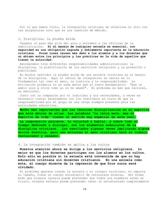 Por lo que hemos visto, la integración cristiana se relaciona no sólo con
las asignaturas sino que es una cuestión de método.

3. Disciplina: la prueba ácida
 Vayamos un paso más allá del aula y entremos a las oficinas de la
administración. Si el manejo de cualquier escuela es esencial, con
seguridad es una obligación sagrada y doblemente importante en la educación
cristiana. Pocas cosas causan más daño a los alumnos y a los docentes que
un abismo entre los principios y las prácticas en la vida de aquellos que
tienen la autoridad.
 Abordaremos tres diferentes responsabilidades administrativas: la
disciplina, la planificación de los servicios religiosos y la promoción o
publicidad.
 En muchos sentidos la prueba ácida de una escuela cristiana es el manejo
de la disciplina. Aquí el centro de integración se centra en lo
fundamental tal como el amor, la justicia y la responsabilidad. La
motivación primaria no es nada menos que el nuevo mandamiento: "Que os
améis unos a otros como yo os he amado". El problema es más que racional,
es emocional.
 Junto con la compasión por el individuo y sus necesidades, a veces es
necesario tratar severamente con los individuos en vista de que la
responsabilidad por el grupo es una carga siempre presente para las
autoridades educativas.
 Mucho más importantes que las técnicas disciplinarias es el espíritu
que está detrás de ellas. Las palabras "La letra mata, mas el
espíritu da vida" tienen un sentido muy especial en este caso.
 La comprensión paciente, la voluntad a hablar, y sobre todo el
tiempo dedicado a dialogar, son los elementos esenciales de la
disciplina cristiana. Los resultados algunas veces implicarán alguna
acción drástica, pero aun entonces el amor cristiano hará su trabajo
restaurador y sanador.

4. La integración también se aplica a los cultos
 Nuestra atención ahora se dirige a los servicios religiosos. Lo
mejor es que los docentes participen con los alumnos en los cultos.
Esto sólo es posible si la escuela está convencida de que no hay
educación cristiana sin docentes cristianos. En una escuela como
ésta, el cuerpo docente da la impresión de que Dios nunca será
olvidado.
 El problema aparece cuando la escuela o el colegio cristiano, no importa
su tamaño, tiene un cuerpo estudiantil de naturaleza diversa. Del mismo
modo que ninguna iglesia puede pretender que todos sus miembros estén en
Cristo, ninguna escuela puede pretender tener un estudiantado completamente

                                     14
 