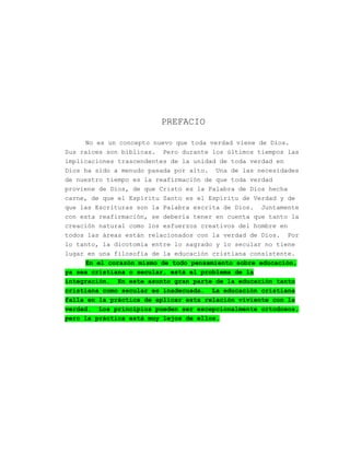 PREFACIO

     No es un concepto nuevo que toda verdad viene de Dios.
Sus raíces son bíblicas. Pero durante los últimos tiempos las
implicaciones trascendentes de la unidad de toda verdad en
Dios ha sido a menudo pasada por alto. Una de las necesidades
de nuestro tiempo es la reafirmación de que toda verdad
proviene de Dios, de que Cristo es la Palabra de Dios hecha
carne, de que el Espíritu Santo es el Espíritu de Verdad y de
que las Escrituras son la Palabra escrita de Dios. Juntamente
con esta reafirmación, se debería tener en cuenta que tanto la
creación natural como los esfuerzos creativos del hombre en
todos las áreas están relacionados con la verdad de Dios. Por
lo tanto, la dicotomía entre lo sagrado y lo secular no tiene
lugar en una filosofía de la educación cristiana consistente.
     En el corazón mismo de todo pensamiento sobre educación,
ya sea cristiana o secular, está el problema de la
integración. En este asunto gran parte de la educación tanto
cristiana como secular es inadecuada. La educación cristiana
falla en la práctica de aplicar esta relación viviente con la
verdad. Los principios pueden ser excepcionalmente ortodoxos,
pero la práctica está muy lejos de ellos.
 