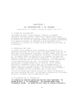 CAPITULO 1
                LA INTEGRACIÓN Y LA VERDAD
       Santifícalos en tu verdad: tu palabra es verdad." Juan 17:17


1. A modo de introducción
 Una mañana de abril Pilato preguntó: "¿Qué es la verdad?"
Filósofos, artistas, poetas, científicos y maestros han estado
formulando esta pregunta por siglos. Este libro intenta responderla
en relación con una de las responsabilidades principales encomendadas
a la iglesia cristiana: la educación y el entrenamiento de la
juventud en la verdad y en el temor de Dios, que es el principio de
la sabiduría.

2. Relevancia del tema
 El modelo de la verdad de Dios: Problemas de integración en la
educación cristiana. Tal vez el lector se pregunte qué tiene que ver
este tema con la educación cristiana o aun más, ¿deben todos los
cristianos interesarse en la educación cristiana? La Biblia dice que
sí. El apóstol Pablo, en Efesios 4:11 al enumerar los dones del
Espíritu, menciona a los "pastores y maestros". Es evidente en el
original griego que los dos oficios corresponde a la misma persona.
 No hay nada arbitrario en esto. Los pastores siempre están
involucrados de alguna manera con la juventud. En el trabajo
misionero la enseñanza va de la mano con la evangelización. Y
todavía más, entre los maestros más efectivos están los padres,
madres, hermanos, hermanas y amigos. En síntesis, de una manera u
otra, la enseñanza es tan ineludible como la vida misma.
 Uno de los errores más comunes consiste en limitar la educación a
las cuatro murallas del aula. En realidad la educación es un proceso
continuo, tan amplio como la experiencia misma.

3. El problema de la integración
 Al comenzar el análisis parece que hay dos cosas separadas: "La
verdad de Dios" y "la integración". En realidad ambas están
íntimamente unidas. La verdad de Dios tiene un alcance universal y


                                        4
 