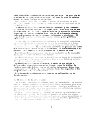 cada aspecto de la educación se relaciona con ella. De modo que el
problema de la integración se origina, tal como lo dice la palabra
misma, al juntar las partes en un todo.
 Nuestro objetivo es mostrar cómo la educación cristiana de modo
particular puede llevar a cabo la integración en la totalidad de la
verdad de Dios.
 La educación cristiana tiene un sentido "externo" y uno "interno".
El término "externo" no significa superficial, sino algo que va más
allá de nosotros. El significado externo de la educación cristiana
tiene que ver con la verdad de Dios, que es objetivamente cierta,
independientemente de que la creamos, entendamos o enseñemos. El
significado interno se relaciona con los cursos y las políticas
educativas.
 Por un lado la verdad de Dios es externa a la educación cristiana,
en el sentido de que no depende de lo que la educación es o hace.
Por otro lado existe un proceso de integración, de unión entre lo
interno y lo externo. En la educación cristiana se produce una unión
viviente entre el contenido de la asignatura, la administración o el
personal, y el modelo infinito y eterno de la verdad de Dios.
 El problema de la integración, que no es exclusivo de la educación
cristiana, es cómo concretar esta unidad.
 La educación secular no tiene la posibilidad de hacer la integración
interna porque le ha dado la espalda a Dios y a su Palabra, dejando
de lado el significado externo.
 La educación cristiana es diferente. A pesar de sus fallas y
dificultades tiene algo a qué estar ligada; tiene la Biblia, la
Palabra inspirada de Dios, que es el factor integrador. Quien toma
seriamente las verdades que ella contiene tiene las repuestas a las
búsquedas vanas de los secularistas.
 El problema de la educación cristiana es de aplicación, no de
descubrimiento.

4. El riesgo de la autocrítica
 ¿Quiere decir que nosotros tenemos todas las respuestas? De ninguna
manera. Aunque tenemos el principio unificador verdadero, está ante
nosotros el amplio dominio de la aplicación. Nuestros problemas se
multiplican: hay nudos que atar, necesidades que satisfacer, errores
que corregir y objetivos que alcanzar.
 La autocrítica es necesaria. Después de décadas de crecimiento en
la educación cristiana, ha llegado el momento de echar una mirada
introspectiva, de medirnos con los criterios de verdad presentados en
la Palabra de Dios, y una vez visto algunos de nuestros problemas,
trabajar ardua y honestamente en las soluciones.



                                     5
 