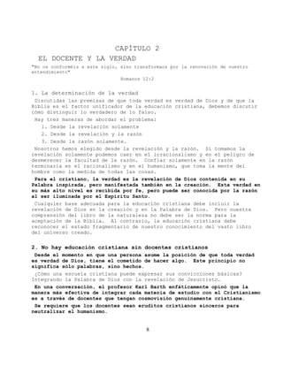 CAPÍTULO 2
  EL DOCENTE Y LA VERDAD
"No os conforméis a este siglo, sino transformaos por la renovación de vuestro
entendimiento"
                                Romanos 12:2


1. La determinación de la verdad
 Discutidas las premisas de que toda verdad es verdad de Dios y de que la
Biblia es el factor unificador de la educación cristiana, debemos discutir
cómo distinguir lo verdadero de lo falso.
 Hay tres maneras de abordar el problema:
   1. Desde la revelación solamente
   2. Desde la revelación y la razón
   3. Desde la razón solamente.
 Nosotros hemos elegido desde la revelación y la razón. Si tomamos la
revelación solamente podemos caer en el irracionalismo y en el peligro de
desmerecer la facultad de la razón. Confiar solamente en la razón
terminaría en el racionalismo y en el humanismo, que toma la mente del
hombre como la medida de todas las cosas.
 Para el cristiano, la verdad es la revelación de Dios contenida en su
Palabra inspirada, pero manifestada también en la creación. Esta verdad en
su más alto nivel es recibida por fe, pero puede ser conocida por la razón
al ser iluminada por el Espíritu Santo.
 Cualquier base adecuada para la educación cristiana debe incluir la
revelación de Dios en la creación y en la Palabra de Dios. Pero nuestra
comprensión del libro de la naturaleza no debe ser la norma para la
aceptación de la Biblia. Al contrario, la educación cristiana debe
reconocer el estado fragmentario de nuestro conocimiento del vasto libro
del universo creado.

2. No hay educación cristiana sin docentes cristianos
 Desde el momento en que una persona asume la posición de que toda verdad
es verdad de Dios, tiene el cometido de hacer algo. Este principio no
significa sólo palabras, sino hechos.
 ¿Cómo una escuela cristiana puede expresar sus convicciones básicas?
Integrando la Palabra de Dios con la revelación de Jesucristo.
 En una conversación, el profesor Karl Barth enfáticamente opinó que la
manera más efectiva de integrar cada materia de estudio con el Cristianismo
es a través de docentes que tengan cosmovisión genuinamente cristiana.
 Se requiere que los docentes sean eruditos cristianos sinceros para
neutralizar el humanismo.


                                         8
 