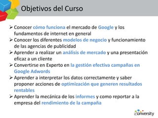 Objetivos del Curso

 Conocer cómo funciona el mercado de Google y los
  fundamentos de internet en general
 Conocer los diferentes modelos de negocio y funcionamiento
  de las agencias de publicidad
 Aprender a realizar un análisis de mercado y una presentación
  eficaz a un cliente
 Convertirse en Experto en la gestión efectiva campañas en
  Google Adwords
 Aprender a interpretar los datos correctamente y saber
  proponer acciones de optimización que generen resultados
  rentables
 Aprender la mecánica de los informes y como reportar a la
  empresa del rendimiento de la campaña
 