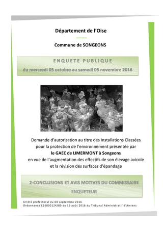 Arrêté préfectoral du 08 septembre 2016
Ordonnance E16000124/80 du 16 août 2016 du Tribunal Administratif d’Amiens
Commune de SONGEONS
Département de l’Oise
Demande d’autorisation au titre des Installations Classées
pour la protection de l’environnement présentée par
le GAEC de LIMERMONT à Songeons
en vue de l’augmentation des effectifs de son élevage avicole
et la révision des surfaces d’épandage
 