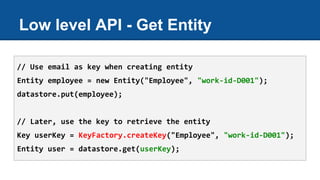 Low level API - Get Entity
// Use email as key when creating entity
Entity employee = new Entity("Employee", "work-id-D001");
datastore.put(employee);
// Later, use the key to retrieve the entity
Key userKey = KeyFactory.createKey("Employee", "work-id-D001");
Entity user = datastore.get(userKey);
 