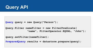 Query API
Query query = new Query("Person");
Query.Filter nameFilter = new FilterPredicate(
"name", FilterOperator.EQUAL, "John");
query.setFilter(nameFilter);
PreparedQuery results = datastore.prepare(query);
 