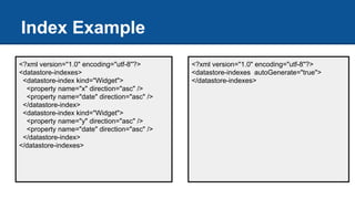 Index Example
<?xml version="1.0" encoding="utf-8"?>
<datastore-indexes>
<datastore-index kind="Widget">
<property name="x" direction="asc" />
<property name="date" direction="asc" />
</datastore-index>
<datastore-index kind="Widget">
<property name="y" direction="asc" />
<property name="date" direction="asc" />
</datastore-index>
</datastore-indexes>
<?xml version="1.0" encoding="utf-8"?>
<datastore-indexes autoGenerate="true">
</datastore-indexes>
 