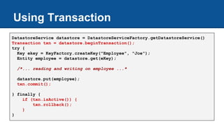 Using Transaction
DatastoreService datastore = DatastoreServiceFactory.getDatastoreService()
Transaction txn = datastore.beginTransaction();
try {
Key ekey = KeyFactory.createKey("Employee", "Joe");
Entity employee = datastore.get(eKey);
/*... reading and writing on employee ...*
datastore.put(employee);
txn.commit();
} finally {
if (txn.isActive()) {
txn.rollback();
}
}
 
