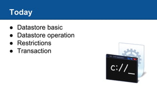 Today
● Datastore basic
● Datastore operation
● Restrictions
● Transaction
 