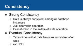 Consistency
● Strong Consistency
○ Data is always consistent among all database
instances
○ Just after write operation
○ Even if crash in the middle of write operation
● Eventual Consistency
○ Takes time until all data becomes consistent after
write
○ ex: DNS
 
