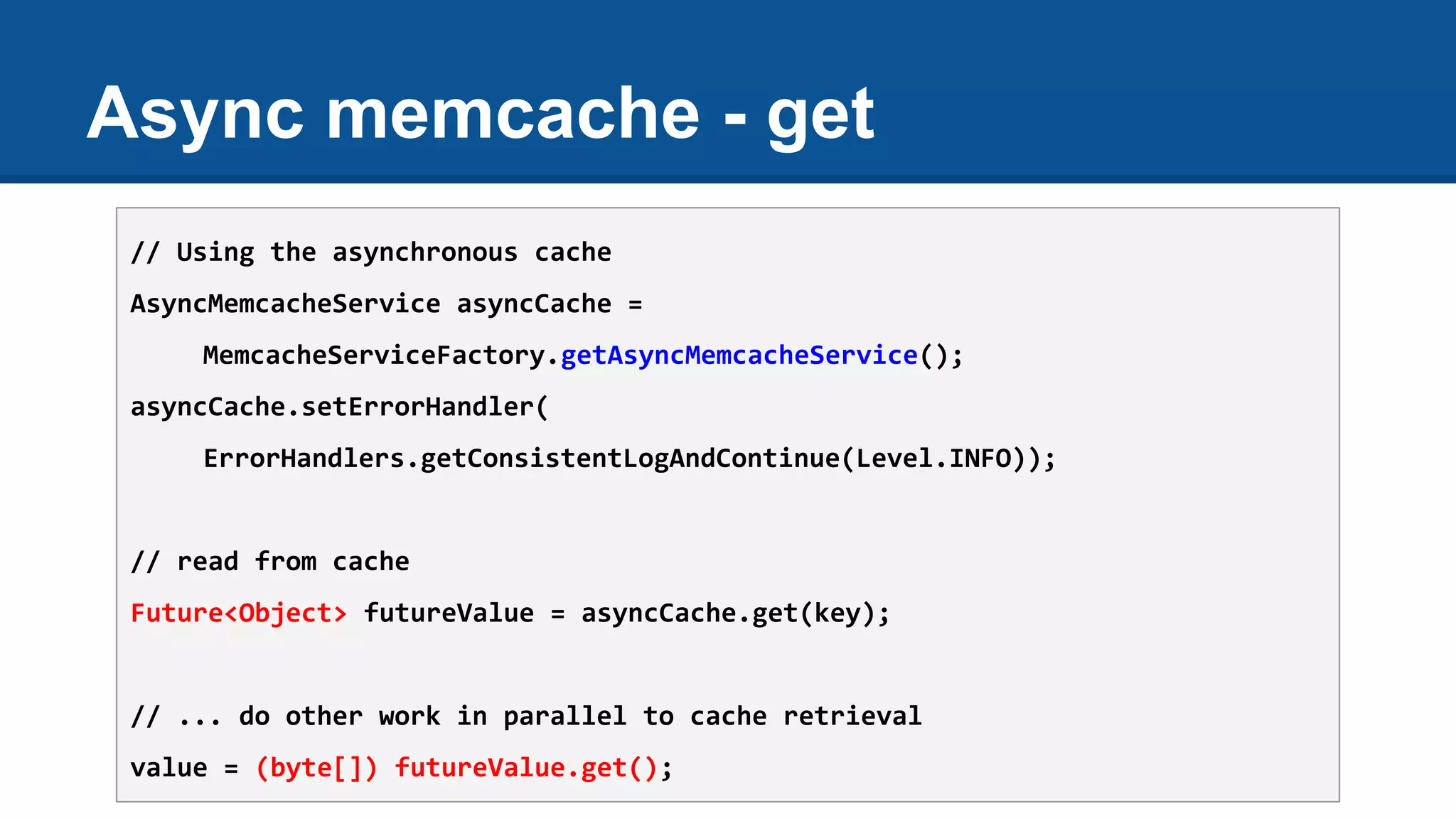 Async memcache - get
// Using the asynchronous cache
AsyncMemcacheService asyncCache =
MemcacheServiceFactory.getAsyncMemcacheService();
asyncCache.setErrorHandler(
ErrorHandlers.getConsistentLogAndContinue(Level.INFO));
// read from cache
Future<Object> futureValue = asyncCache.get(key);
// ... do other work in parallel to cache retrieval
value = (byte[]) futureValue.get();
 
