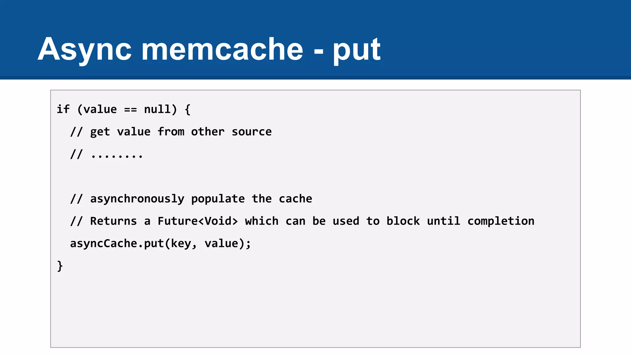 Async memcache - put
if (value == null) {
// get value from other source
// ........
// asynchronously populate the cache
// Returns a Future<Void> which can be used to block until completion
asyncCache.put(key, value);
}
 