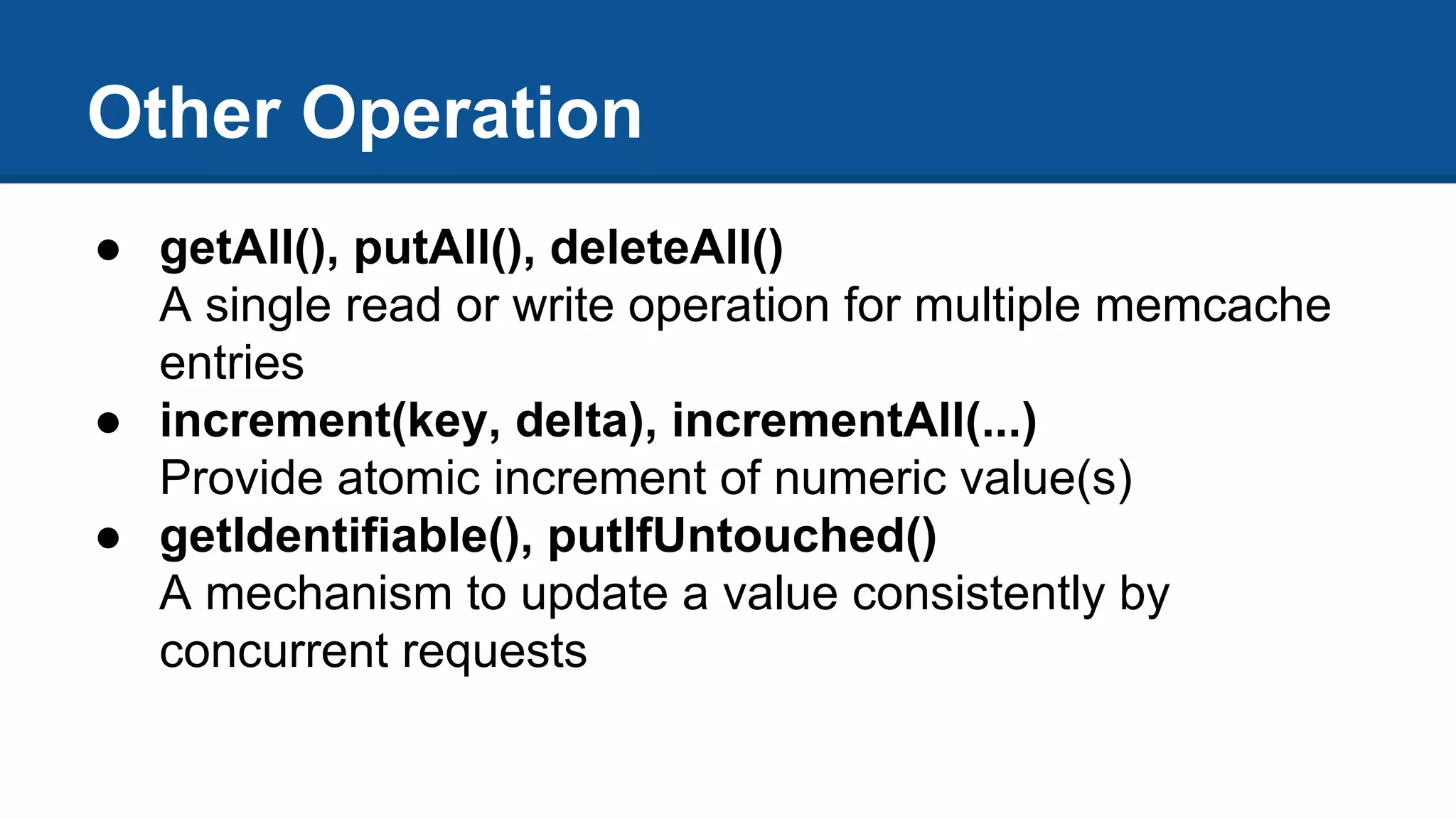 Other Operation
● getAll(), putAll(), deleteAll()
A single read or write operation for multiple memcache
entries
● increment(key, delta), incrementAll(...)
Provide atomic increment of numeric value(s)
● getIdentifiable(), putIfUntouched()
A mechanism to update a value consistently by
concurrent requests
 