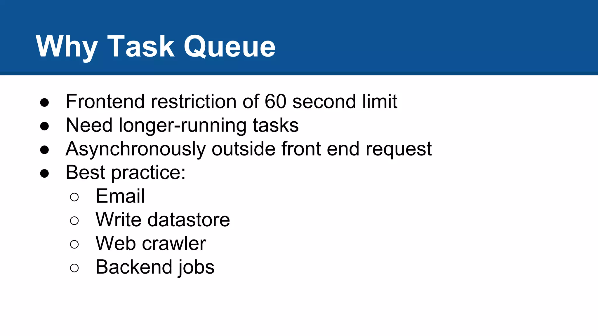 Why Task Queue
● Frontend restriction of 60 second limit
● Need longer-running tasks
● Asynchronously outside front end request
● Best practice:
○ Email
○ Write datastore
○ Web crawler
○ Backend jobs
 