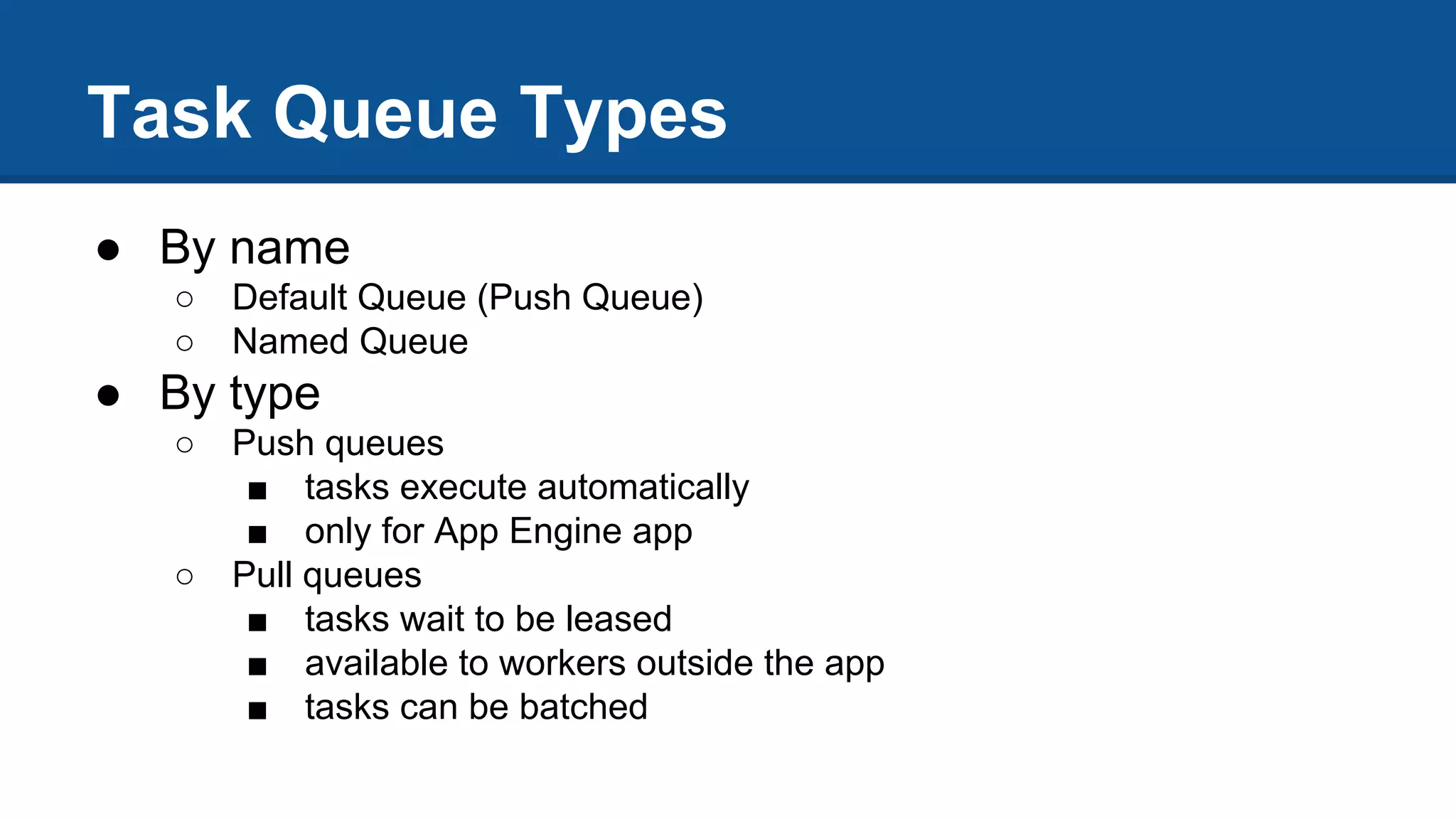 Task Queue Types
● By name
○ Default Queue (Push Queue)
○ Named Queue
● By type
○ Push queues
■ tasks execute automatically
■ only for App Engine app
○ Pull queues
■ tasks wait to be leased
■ available to workers outside the app
■ tasks can be batched
 