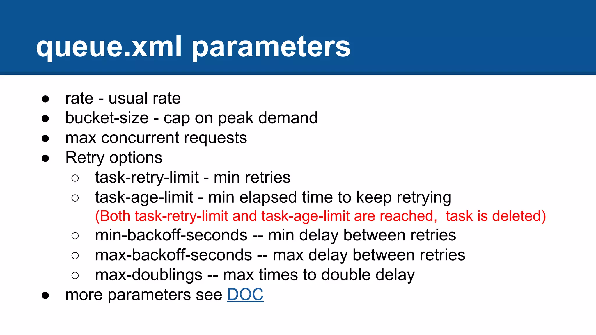 ● rate - usual rate
● bucket-size - cap on peak demand
● max concurrent requests
● Retry options
○ task-retry-limit - min retries
○ task-age-limit - min elapsed time to keep retrying
(Both task-retry-limit and task-age-limit are reached, task is deleted)
○ min-backoff-seconds -- min delay between retries
○ max-backoff-seconds -- max delay between retries
○ max-doublings -- max times to double delay
● more parameters see DOC
queue.xml parameters
 
