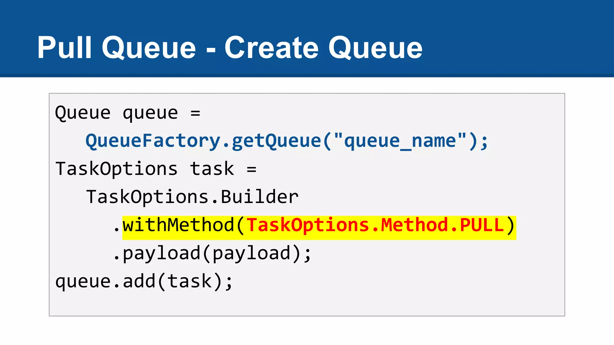 Pull Queue - Create Queue
Queue queue =
QueueFactory.getQueue("queue_name");
TaskOptions task =
TaskOptions.Builder
.withMethod(TaskOptions.Method.PULL)
.payload(payload);
queue.add(task);
 